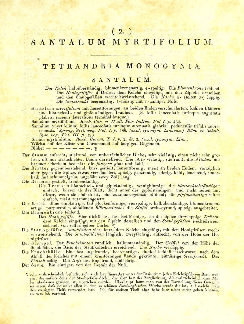 SANTALUM MYRTIFOLIU M. TETKANDR1A MONOGYNIA. SANTALUM. Der Kelch halbüberständig, blumenkronenartig, 4 - spaltig. Die Blumenkrone fehlend. Das Iloniggefäfs: 4 Drüsen dem Kelche eingefügt, mit den Zipfeln desselben und den Staubgefäfsen wechselsweisstehend. Die Narbe 4- (selten 3-) lappig. Die Steinfrucht beerenartig, 1-nüssig, mit 1-sämiger Nufs. Santalum myrtifolium mit lanzettförmigen, an beiden Enden verschmälerten, kahlen Blättern und blattachsel - und gipfelständigen Trauben. (S. foliis lanceolatis utrinque angustatis glabris, racemis lateralibus terminalibusque.) Santalum myrtifolium. Roxb. Car. et Wall. Flor Itidica. Nol I. p. 464. Santalum (myrtifolium) foliis lanceolatis utrinque attenuatis glabris, pedunculis trifidis subra- cemosis. Spreng. Syst. veg. Vol. 1. p. 489. Cexcl. synonym. Linnean.) Rom. et Schult. Syst. veg. Vol. III. p. 328. Sirium myrtifolium. Roxb. Corom. T. I. p. 2. St. 2. (excl. synonym. Linn.) Wächst auf der Küste von Coromandel auf bergigen Gegenden. Blühet .-fr. Der Stamm aufrecht, stielrund, von unbeträchtlicher Dicke, sehr vielästig, einen nicht sehr gro- fsen, oft nur strauchichten Baum darstellend. Die Aste vielästig, stielrund; die Ästchen mit brauner Oberhaut bedeckt: die jiingern glatt und kahl. Die Blätter gegenüberstehend, kurz gestielt, lanzettförmig, meist an beiden Enden, vorzüglich aber gegen die Spitze, etwas verschmälert, spitzig, ganzrandig, aderig, kahl, leuchtend, unter- halb fast schimmelgrün, ungefähr zvvey Zoll lang. Die Blumen gestielt, traubenständig. Die Trauben blattachsel- und gipfelständig, wenigblumig: die blattachselständigen einfach, kürzer als das Blatt, dicht unter der gipfelständigen, und nicht selten mit dieser, wenn sie einfach ist, eine zusammengesetzte bildend; die gipfelständige selten einfach, meist zusammengesetzt Der Kelch. Eine einblättrige, fast glockenförmige, vierspaltige, halbüberständige, blumenkronen- artige, purpurrothe, abfallende Bliithendecke: die Zipfel breit-eyrund, spitzig, ausgebreitet. Die Blumen kröne fehlend. Das Iloniggefäfs. Vier dickliche, fast keilförmige, an der Spitze dreylappige Drüsen, dem Kelche eingefügt, mit den Zipfeln desselben und den Staubgefäfsen wechselsweis- stehend, von saffrangelber Farbe. Die S t att bgefäfse. Staubfäden vier, kurz, dem Kelche eingefügt, mit den Honigdrüsen wech- selsweisstehend. Die Staubkölbchen länglich, zweyfächrig, aufrecht, von der Höhe der Ho- nigdrüsen. Der Stempel. Der Fruchtknoten rundlich, halbunterständig. Der Griffel von der Höhe der Staubfäden, die Basis der Staubkölbchen erreichend. Die Narbe vierlappig. Die Frucht hülle. Eine fast kugelrunde, beerenartige, dunkel heidelbeersch warze, nach dem Abfall des Kelches mit einem kreisförmigen Rande gekrönte, einnüssige Steinfrucht. Das Fleisch saftig. Die Nufs fast kugelrund, einfächrig. Der Same. Ein einziger, von der Gestalt der Nufs. *) Sehr wahrscheinlich befindet sich auch bey dieser Art unter der Basis eines jeden Kelchzipfels ein Bart, wel- cher die äufscre Seite der Staubgefäfse deckt, der aber bey der Zergliedrung, die wahrscheinlich dem Ma- ler überlassen gewesen ist, übersehen wurde. Überhaupt kann man von der Darstellung dieses Gewäch- ses sagen, dafs sie unter allen in dem so schönen Roxburgh'sehen Werke gerade die ist, auf welche man den wenigsten Fleifs verwendet hat. Ich für meinen Theil aber habe liier nicht mehr geben können, als was ich vorfand.