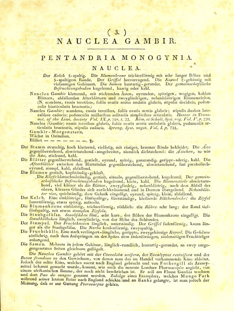 NAUCLEA GAMBIR. PENTANDRIA MONOGYNIA. NAUCLEA. Der Kelch, 5-spaltig. Die Blumenkrone trichterförmig mit sehr langer Röhre lind 5-spaltigem Rande. Der Griffel hervorragend. Die Kapsel 2-gehäusig mit vielsamigen Gehäusen. Die Samen hautartig - gerandet. Der gemeinschaftliche Befruchtungsboclen kugelrund, haarig oder kahl. Nauclea Gambir kletternd, mit stielrunden Asten, eyrunden, spitzigen, wogigen, kahlen Blättern, abfallenden Afterblättern und zweygliedrigen, nebenblättrigen Blumenstielen. (N. scandens, ramis teretibus, foliis ovatis acutis undatis glabris, stipulis deciduis, pedun- culis biarticulatis bracteatis.) Nauclea Gambir; scandens, ramis teretibus, foliis ovatis acutis glabris ; stipulis duabas late- ralibus caducis; pedunculis axillaribus solitariis siinplicibus articulatis. Ilunter in Trans- act. of the Linn. Society Kol. IX. p. 218. t. 22. Köm. et Schult. Syst. veg. Kol. K. p. 220. Nauclea (Gambir) ramis teretibus glabris, foliis ovatis acutis undulatis glabris, pedunculis ar- ticulatis bracteatis, stipulis caducis. Spreng. Syst, veget. Kol. I. p. 751.. Gambir- Morgenstern. Wächst in Ostindien. Blühet — — — . Der St amm strauchig, hoch kletternd, vielästig, mit rissiger, brauner Rinde bekleidet. Die Aste gegenüberstehend, abwärtsstehend - ausgebreitet, ziemlich dichtstehend: die Ästchen, so wie die Aste, stielrund, kahl. Die Blätter gegenüberstehend, gestielt, eyrund, spitzig, ganzrandig, gerippt-aderig, kahl. Die Afterblätter zwischen den Blattstielen gegenüberstehend, abwärtsstehend, fast parabolisch- eyrund, stumpf, kahl, abfallend. Die Bl umen gestielt, kopfständig-gehäuft. .Die Köpfe blattachselständig, gestielt, einzeln, gegenüberstehend, kugelrund: Der gemein- schaftliche Befruchtungsboclen kugelrund, klein, kahl. Die Blumenstiele abwärtsste- hend, viel kürzer als die Blätter, zweygliedrig, nebenblättrig, nach dem Abfall des obern, kurzem Gliedes sich zurückkrüinmend und in Dornen übergehend. Nebetiblät- ter vier, quirlständig, d.m Gelenk eingefügt, eyrund, spitzig,, klein, abfallend. Der Kelch. Eine einblättrige, fünfspaltige, überständige, bleibende Bliithendecke: die Zipfel lanzettförmig, etwas spitzig, aufrecht. Die Blumenkrone einblättrig, trichterförmig, röthlich: die Röhre sehr lang; der Rand tief— fiinfspaltig, mit etwas stumpfen Zipfeln. Die Staubgefäfse. Staubfäden fünf, sehr kurz, der Röhre der Blumenkrone eingefügt. Die Staubkölbchen länglich, zweyfächrig, von der Höhe des Schlundes. Der Stempel. Der Fruchtknoten länglich, unterständig. Der Griffel fadenförmig, kaum län- ger als die Staubgefäfse. Die Narbe keulenförmig, zweyspaltig. Die Fruchthülle. Eine stark verlängert-längliche, gerippte, zweygehäusige Kapsel. Die Gehäuse einfächrig, nach dem Aufspringen; an. der Spitze dem fadenförmigen, säulenartigen Fruchtträger anhangend. Die Samen. Mehrere in jedem Gehäuse, länglich-rundlich, hautartig-gerandet, an zwey entge- gengesetzten Seiten gleichsam geflügelt.. Die Nauclea Gambir gehört mit der Coccoloba uvifera, der Eucalyptus resinifera und der Butea frondosa zu den Gewächsen, von denen man das im Handel vorkommende Kino ableitet. Jedoch das echte Kino, welches zuerst nach England gebracht und von Fothergill als Arzney- mittel bekannt gemacht wurde, kommt, wie auch die neueste Londner Pharmaeopöe angiebt, von einem afrikanischen Baume,, der noch nicht beschrieben ist. Er soll am Flusse Gambia wachsen urj.^ Pfu de sangue genannt werden. Zufolge eines Exemplars, welches Mungo Park während seiner letzten Reise nach England schickte und an Banks gelangte, ist man jedoch der Meinung, dafs er zur Gattung 1‘tcrocarpus gehöre.