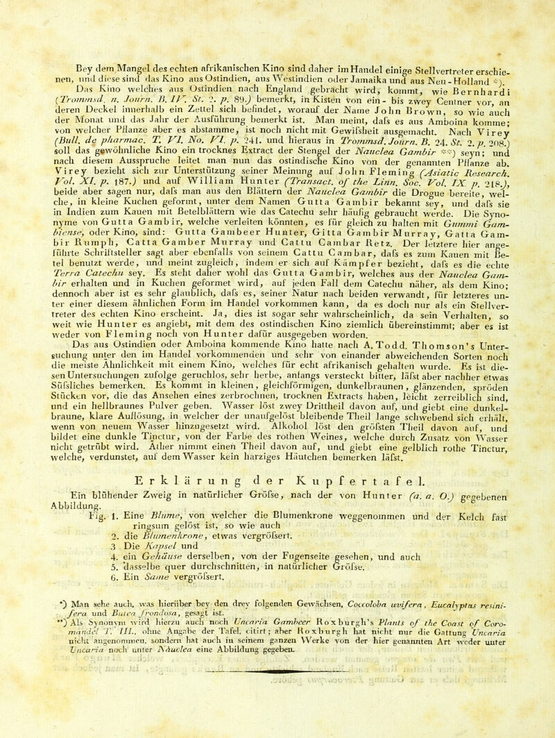 Bey dem Mangel des echten afrikanischen Kino sind daher im Handel einige Stellvertreter erschie- nen, und diese sind das Kino aus Ostindien, aus Westindien oder Jamaika und aus Neu-Holland ■■■) Das Kino welches aus Ostindien nach England gebracht wird, kommt, wie Bernhard i (Tromrnsd. n. Journ. B. IV. St. 2. p. 89-j bemerkt, in Kisten von ein- bis zwey Ceniner vor, an deren Deckel innerhalb ein Zettel sich befindet, worauf der Name John Brown, so wie auch der Monat und das Jahr der Ausführung bemerkt ist. Man meint, dafs es aus Amboina komme; von welcher Pflanze aber es abstamme, ist noch nicht mit Gewifsheit ausgemacht. Nach Virey (Bull, de pharmac. T. VI. No. VI. p. 241. und hieraus in Tromrnsd. Journ. B. 24. St. 2. p. 208/) soll das gewöhnliche Kino ein trocknes Extract der Stengel der Nauclea Gambir seyn; 'und nach diesem Ausspruche leitet man nun das ostindische Kino von der genannten Pflanze ab. Virey bezieht sich zur Unterstützung seiner Meinung auf John Fleming (Asiatic Research. Vol. XI. p. ]87.J und auf William Hunter (Transact. of the Linn. Soc. Vol. IX p. 2LP.J, beide aber sagen nur, dafs man aus den Blättern der Nauclea Gambir die Dro<me bereite, wel- che, in kleine Kuchen geformt, unter dem Namen Gutta Gambir bekannt sey, und dafs sie in Indien zum Kauen mit ßetelblättern wie das Catechu sehr häufig gebraucht werde. Die Syno- nyme von Gutta Gambir, welche verleiten könnten, es für gleich zu halten mit Gummi Gam- bie/ise, oder Kino, sind: Gutta Gambeer Hunter, Gitta Gambir Murray, Gatta Gam- bir Rumph, Gatta Gamber Murray und Cattu Cambar Retz. Der letztere hier ange- führte Schriftsteller sagt aber ebenfalls von seinem Cat tu Cambar, dafs es zum Kauen mit Be- tel benutzt werde, und meint zugleich, indem er sich auf Kämpfer bezieht, dafs es die echte Terra Catechu sey. Es steht daher wohl das Gutta Gambir, welches aus der Nauclea Gam- bir erhalten und in Kuchen geformet wird, auf jeden Fall dem Catechu näher, als dem Kino; dennoch aber ist es sehr glaublich, dafs es, seiner Natur nach beiden verwandt, für letzteres un- ter einer diesem ähnlichen Form im Handel Vorkommen kann, da es doch nur als ein Stellver- treter des echten Kino erscheint. Ja, dies ist sogar sehr wahrscheinlich, da sein Verhalten, so weit wie Hunter es angiebt, mit dem des ostindischen Kino ziemlich übereinstimmt; aber es ist weder von Fleming noch von Hunter dafür ausgegeben worden. Das aus Ostindien oder Amboina kommende Kino hatte nach A. Todd. Thomson’s Unter- suchung unter den im Handel vorkommenden und sehr von einander abweichenden Sorten noch die meiste Ähnlichkeit mit einem Kino, welches für echt afrikanisch gehalten wurde, bis ist die- sen Untersuchungen zufolge geruchlos, sehr herbe, anfangs versteckt bitter, läfst aber nachher etwas Süfsliches bemerken. Es kommt in kleinen, gleichförmigen, dunkelbraunen, glänzenden, spröden Stücken vor, die das Ansehen eines zerbrochnen, trocknen Extracts haben, leicht zerreiblich sind, und ein hellbraunes Pulver geben. Wasser löst zwey Drittheil davon auf, und giebt eine dunkel- braune, klare Auflösung, in welcher der unaufgelöst bleibende Tlieil lange schwebend sich erhält, wenn von neuem Wasser hinzugesetzt wird. Alkohol löst den gröfsten Theil davon auf, und bildet eine dunkle Tinctur, von der Farbe des rothen Weines, welche durch Zusatz von Wasser nicht getrübt wird. Äther nimmt einen Theil davon auf, und giebt eine gelblich rothe Tinctur, welche, verdunstet, auf dem Wasser kein harziges Häutchen bemerken läfst. Erklärung der Kupfertafel. Ein blühender Zweig in natürlicher Gröfse, nach der von Hunter (a. a. O.J gegebenen Abbildung. Fig. 1. Eine Blume, von welcher die Blumenkrone weggenommen und der Kelch fast ringsum gelöst ist, so wie auch 2. die Blumenkrone, etwas vergröfsert. 3 Die Kapsel und 4. ein Gehäuse derselben, von der Fugenseite gesehen, und auch 5. dasselbe quer durchschnitten, in natürlicher Gröfse. 6. Ein Same vergröfsert. ') Man sehe auch, was hierüber bey den drev folgenden Gewächsen, Coccoloba uvifera, Eucalyptus resini- fera und Buten Jrondosa, gesagt ist. Als Synonym wird hierzu aucli noch Uncaria Gambeer Roxburgh’s Plauts of the Coast of Coro- mandel T. JIL, ohne Angabe der Tafel, citirt; aber Roxburgh hat nicht nur die Gattung Uncaria nicht angenommen, sondern hat auch in seinem ganzen Werke von der hier genannten Art weder unter Uncaria noch unter Näuclea eine Abbildung gegeben.