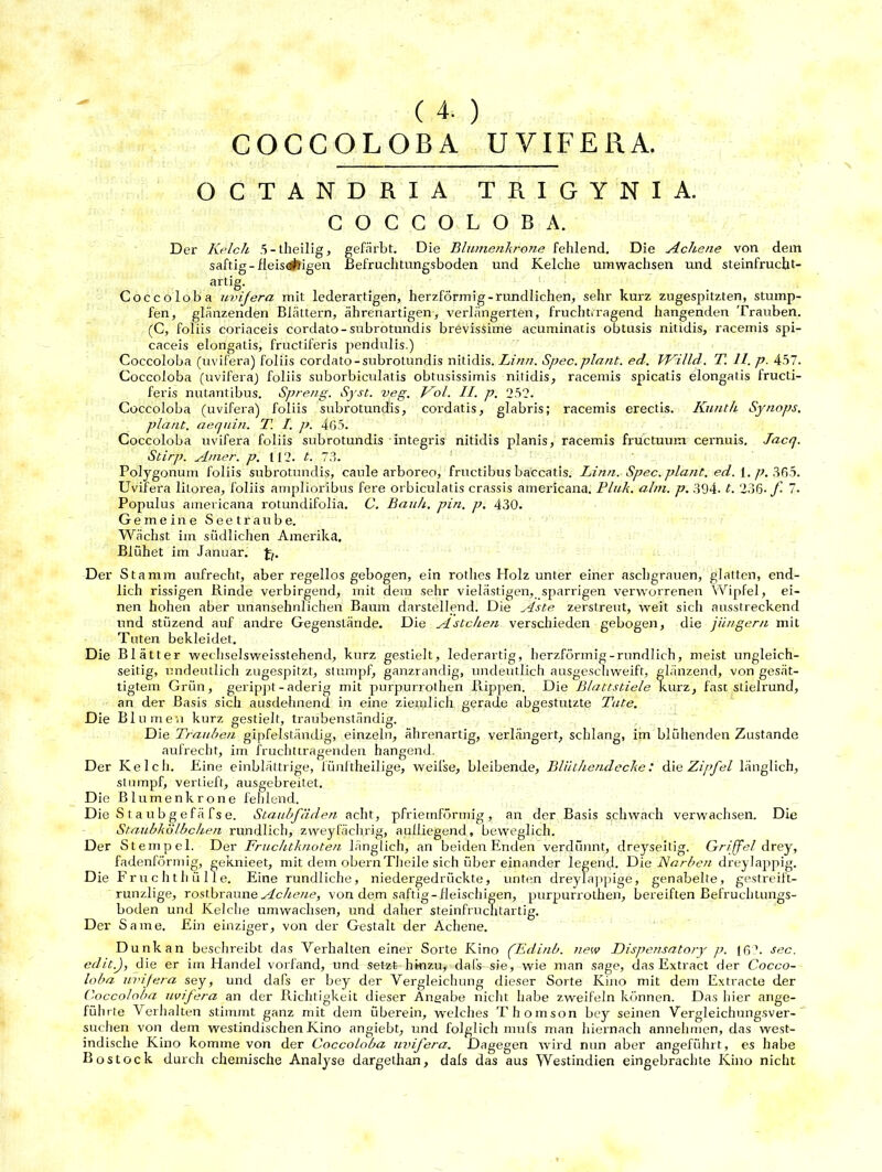 ( 4. ) COCCOLOBA U VIFE RA. QCTANDRIA TRIGYNIA. COCCOLOBA. Der Kelch 5-theilig, gefärbt. Die Blumenkrone fehlend. Die Ache ne von dem saftig-fleis«#Jigen Befruchtungsboden und Kelche umwachsen und steinfrucht- artig. Coccoloba uvijera mit lederartigen, herzförmig -rundlichen, sehr kurz zugespitzten, stump- fen, glänzenden Blättern, ährenartigen, verlängerten, fruchttragend hangenden Trauben. (C, foliis coriaceis cordato-subrotundis brevissime acuminatis obtusis nitidis, racemis spi- caceis elongatis, fructiferis pendulis.) Coccoloba (uvifera) foliis cordato-subrotundis nitidis. Linn. Spec. plant, ed. VKilld. T. 11. p. 457. Coccoloba (uviferaj foliis suborbiculatis obtusissimis nitidis, racemis spicatis elongatis fructi- feris nutantibus. Spreng. Syst. veg. Kol. II. p. 252. Coccoloba (uvifera) foliis subrotundis, cordatis, glabris; racemis erectis. Kunth Synops. plant, aequin. T. I. p. 4G5. Coccoloba uvifera foliis subrotundis integris nitidis planis, racemis fructuuin cernuis. Jacq. Stirp. Arner. p. 112. t. 73. Polygonuin foliis subrotundis, caule arboreo, fructibus baccatis. Linn. Spec. plant, ed. 1. p. 365. Uvifera litorea, foliis amplioribus fere orbiculatis crassis americana. Pink. ahn. p. 394. t. 236- f 7. Populus americana rotundifolia. C. Bauh. pin. p. 430. Gemeine Seetraube. Wächst im südlichen Amerika. Blühet im Januar, Jj. Der Stamm aufrecht, aber regellos gebogen, ein rothes Holz unter einer aschgrauen, glatten, end- lich rissigen Rinde verbirgend, mit dem sehr vielästigen, sparrigen verworrenen Wipfel, ei- nen hohen aber unansehnlichen Baum darstellend. Die Aste zerstreut, weit sich ausstreckend und stüzend auf andre Gegenstände. Die Ästchen verschieden gebogen, die jUngern mit Tuten bekleidet. Die Blätter wechselsweisstehend, kurz gestielt, lederartig, herzförmig-rundlich, meist ungleich- seitig, undeutlich zugespitzt, stumpf, ganzrandig, undeutlich ausgeschweift, glänzend, von gesät- tigtem Grün, gerippt - aderig mit purpurrothen Puppen. Die Blattstiele kurz, fast stielrund, an der Basis sich ausdehnend in eine ziemlich gerade abgestutzte Tute. Die Blumen kurz gestielt, traubenständig. Die Trauben gipfelständig, einzeln, ährenartig, verlängert, schlang, im blühenden Zustande aufrecht, im fruchttragenden hangend. Der Kelch. Eine einblättrige, fünftheilige, weilse, bleibende, Bliithendecke: die Zipfel länglich, stumpf, vertieft, ausgebreilet. Die Blumen kröne fehlend. Die S t a ub g efä fs e. Staubfäden acht, pfriemförmig, an der Basis schwach verwachsen. Die Staubkölbchen rundlich, zweyfächrig, aulliegend, beweglich. Der Stempel. Der Fruchtknoten länglich, an beiden Enden verdünnt, dreyseitig. Griffel drey, fadenförmig, geknieet, mit dem obernTheile sich über einander legend. Die Karben dreylappig. Die Fruchthülle. Eine rundliche, niedergedrückte, unten dreylappige, genabelte, gestreift- runzlige, rostbraune Achene, von dem saftig-fleischigen, purpurrothen, bereiften Befruchtungs- boden und Kelche umwachsen, und daher steinfruchtartig. Der Same. Ein einziger, von der Gestalt der Achene. Dunk an beschreibt das Verhalten einer Sorte Kino (Edinb. new Dispensatory p. 16?. sec. edit.J, die er im Handel vorfand, und setzt hinzu, dafs sie, wie man sage, das Extract der Cocco- loba uvifera sey, und dafs er bey der Vergleichung dieser Sorte Kino mit dem Extracte der Coccoloba uvifera an der Richtigkeit dieser Angabe nicht habe zweifeln können. Das hier ange- führte Verhalten stimmt ganz mit dem überein, welches Thomson bey seinen Vergleichungsver- suchen von dem westindischen Kino angiebt, und folglich mufs man hiernach annehmen, das west- indische Kino komme von der Coccoloba uiäfera. Dagegen wird nun aber angeführt, es habe Rostock durch chemische Analyse dargethan, dals das aus Westindien eingebrachte Kino nicht
