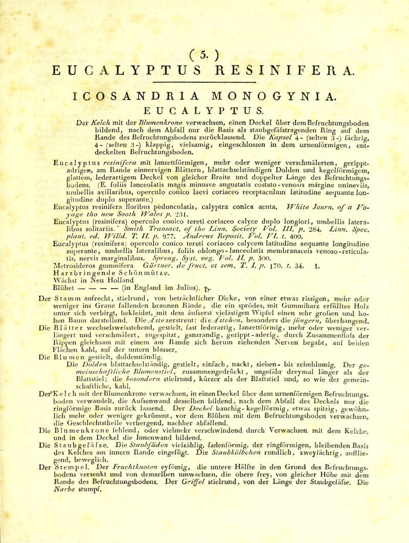 ( 5. ) EUCALYPTUS RESINIFERA. ICOSANDR1A MONOGYNIA. EUCALYPTUS. Der Kelch mit der Bltnnenkrone verwachsen, einen Deckel über dem Befruchtungsboden bildend, nach dem Abfall nur die Basis als staubgefäfstragenden Ring auf dem Rande des ßefruchtungsbodens zuriicklassend. Die Kapsel 4 - (selten 3 -) fächrig, 4- (selten 3-) klappig, vielsamig, eingeschlossen in dem urnenförmigen, ent- deckelten Befruchtungsboden. Eucalyptus resinifera mit lanzettförmigen, mehr oder weniger verschmälerten, gerippt- adrigen, am Rande einnervigen Blättern, blattachselständigen Dolden und kegelförmigem, glattem, lederartigem Deckel von gleicher Breite und doppelter Länge des Befruchtungs- bodens. (E. foliis lanceolatis magis minusve angustatis costato-venosis märgine unineviis, umbellis axillaribus, operculo conico laevi coriaceo receptaculum latitudine aequante lon- gitudine duplo superante.) Eucalyptus resinifera floribus pedunculatis, calyptra conica acuta. White Journ. nf a Ko- yage tho ?iew Sooth Wales p. 231. Eucalyptus (resinifera) operculo conico tereti coriaceo calyce duplo longiori, umbellis latera- libus solitariis.  Smith Transact. of the Linn. Society Kol. III. p. 284. Linn. Spec. plant, ed. Willd. T. II. p. 977. Atidrews Reposit. Kol. KI. t. 400. Eucalyptus (resinifera) operculo conico tereti coriaceo calycem latitudine aequante longitudine superante, umbellis lateralibus, foliis oblongo - lanceolatis membranaceis venoso-reticula- tis, nervis marginalibus. Spreng. Syst. veg. Kol. II. p. 500. Metrosideros guminifera. Gärtner, de fruct. et sern. T. I. p. 170. t. 34. 1. Harzbringende Schönmütze. Wächst in Neu Holland Blühet — — (in England im Julius), -j^. Der Stamm aufrecht, stielrund, von beträchtlicher Dicke, von einer etwas rissigen, mehr oder weniger ins Graue fallenden braunen Rinde, die ein sprödes, mit Gummiharz erfülltes Holz unter sich verbirgt, bekleidet, mit dem äufserst vielästigen Wipfel einen sehr grofsen und ho- hen Baum darstellend. Die Aste zerstreut: die A stehen, besonders die jüngern, überhangend. Die Blätter wechselsweisstehend, gestielt, fast lederartig, lanzettförmig, mehr oder weniger ver- längert und verschmälert, zugespitzt, ganzrandig, gerippt-aderig, durch Zusammenfluls der Rippen gleichsam mit einem am Rande sich herum ziehenden Nerven begabt, auf beiden Flächen kahl, auf der untern blasser. Die Blumen gestielt, doldenständig. Die Dolden blattachselständig, gestielt, einfach, nackt, sieben- bis zehnblumig. Der ge- meinschaftliche Blumenstiel, zusammengedrückt, ungefähr dreymal länger als der Blattstiel; die besondern stielrund, kürzer als der Blattstiel und, so wie der gemein- schaftliche, kahl. DeiHvelch mit der Blumenkrone verwachsen, in einen Deckel über dem urnenförmigen Befruchtungs- boden verwandelt, die Aufsenwand desselben bildend, nach dem Abfall des Deckels nur die ringförmige Basis zurück lassend. Der Deckel bauchig-kegelförmig, etwas spitzig, gewöhn- lich mehr oder weniger gekrümmt, vor dem Blühen mit dem Befruchtungsboden verwachsen, die Geschlechtstheile verbergend, nachher abfallend. Die Blumenkrone fehlend, oder vielmehr verschwindend durch Verwachsen mit dem Kelche, und in dem Deckel die Innenwand bildend. Die Staubgefäfse. Die Staubfäden vielzählig, fadenförmig, der ringförmigen, bleibenden Basis des Kelches am innern Rande eingefügt. Die Staubkölbchen rundlich, zweyfächrig, aufllie- gend, beweglich. Der Stempel. Der Fruchtknoten eyfömig, die untere Hälfte in den Grund des Befruchtungs- bodens versenkt und von demselben umwachsen, die obere frey, von gleicher Höhe mit dein Rande des Befruchtungsbodens. Der Griffel stielrund, von der Länge der Staubgefäfse. Die Narbe stumpf.