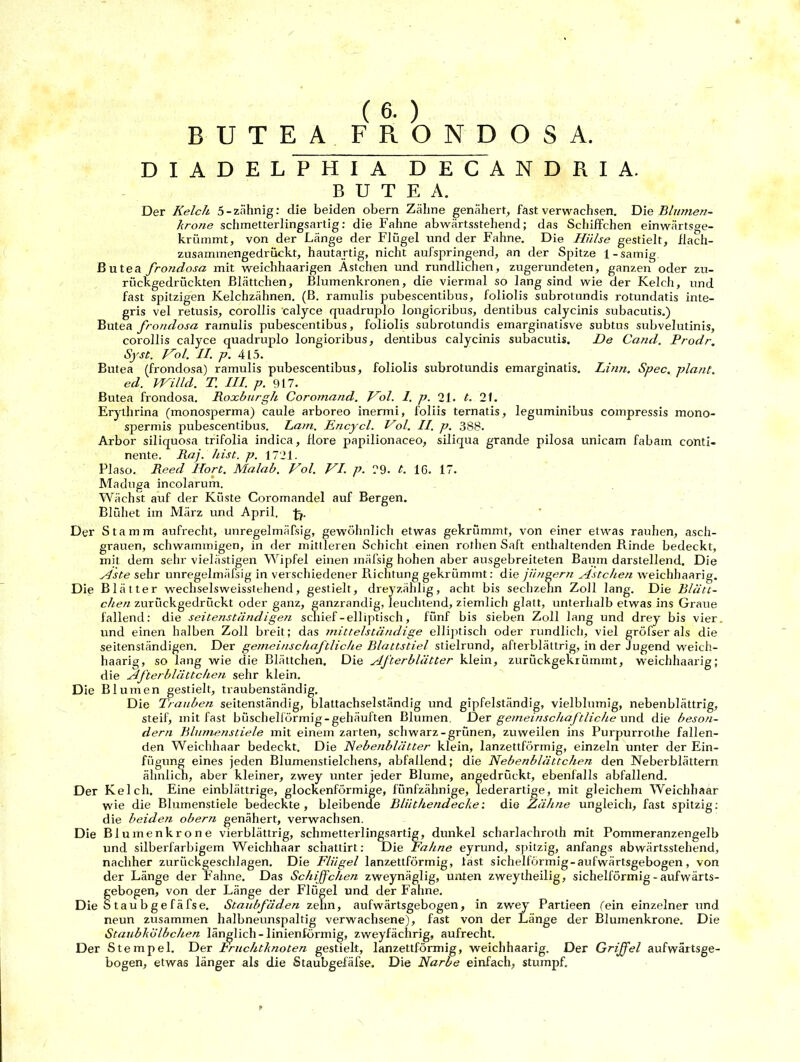 BUTEA FRONDOS A. DIADELPHIA DECANDRIA. BUTEA. Der Kelch 5-zahnig: die beiden obern Zähne genähert, fast verwachsen. Diz Blumen- krone schmetterlingsartig: die Fahne abwärtsstehend; das Schiffchen einwärtsge- krümmt, von der Länge der Flügel und der Fahne. Die Hülse gestielt, flach- zusammengedrückt, hautartig, nicht aufspringend, an der Spitze 1-sämig Butea frondosa mit weichhaarigen Ästchen und rundlichen, zugerundeten, ganzen oder zu- rückgedrückten Blättchen, Blumenkronen, die viermal so lang sind wie der Kelch, und fast spitzigen Kelchzähnen. (B. ramulis pubeseentibus, foliolis subrotundis rotundatis inte- gris vel retusis, corollis calyce quadruplo longioribus, dentibus calycinis subacutis.) Butea frondosa ramulis pubeseentibus, foliolis subrotundis einarginatisve subtus subvelutinis, corollis calyce quadruplo longioribus, dentibus calycinis subacutis. De Cand. Prodr. Syst. Hol. II. p. 415. Butea (frondosa) ramulis pubeseentibus, foliolis subrotundis emarginatis. Linn. Spec. plant, ed. VHilld. T. III. p. 917. Butea frondosa. Roxburgh Coromand. Hol. 1. p. 21. t. 21. Erythrina (monosperma) caule arboreo inermi, foliis ternatis, leguminibus compressis mono- spermis pubeseentibus. Lam. Encycl. Hol. II. p. 388. Arbor siliquosa trifolia indica, flore papilionaceo, siliqua grande pilosa unicam fabam conti- nente. Raj. hist. p. 1721. Plaso. Reed Hort. Malab. Hol. HI. p. 79. t. IC. 17. Maduga incolarum. Wächst auf der Küste Coromandel auf Bergen. Blühet im März und April. fi. Der Stamm aufrecht, unregelmäfsig, gewöhnlich etwas gekrümmt, von einer etwas rauhen, asch- grauen, schwammigen, in der mittleren Schicht einen rotlien Saft enthaltenden Rinde bedeckt, mit dem sehr vielästigen Wipfel einen mäfsig hohen aber ausgebreiteten Baum darstellend. Die Aste sehr unregelmäfsig in verschiedener Richtung gekrümmt: die jüngern Ästchen weichhaarig. Die Blätter wechselsweisstehend, gestielt, dreyzählig, acht bis sechzehn Zoll lang. Die Blätt- chen zurückgedrückt oder ganz, ganzrandig, leuchtend, ziemlich glatt, unterhalb etwas ins Graue fallend: die seitenständigen scliief-elliptisch, fünf bis sieben Zoll lang und drey bis vier, und einen halben Zoll breit; das mittelständige elliptisch oder rundlich, viel gröfser als die seitenständigen. Der gemeinschaftliche Blattstiel stielrund, afterblättrig, in der Jugend weich- haarig, so lang wie die Blättchen. Die Afterblätter klein, zuriiekgekrümmt, weichhaarig; die Afterblättchen sehr klein. D ie Blumen gestielt, traubenständig. Die Trauben seitenständig, blattachselständig und gipfelständig, vielblnmig, nebenblättrig, steif, mit fast büschelförmig-gehäuften Blumen. Der gemeinschaftliche und die beson- der n Blumenstiele mit einem zarten, schwarz-grünen, zuweilen ins Purpurrothe fallen- den Weichhaar bedeckt. Die Nebenblätter klein, lanzettförmig, einzeln unter der Ein- fügung eines jeden Blumenstielehens, abfallend; die Nebenblättchen den Neberblättern ähnlich, aber kleiner, zwey unter jeder Blume, angedrückt, ebenfalls abfallend. Der Kelch. Eine einblättrige, glockenförmige, fünfzähnige, lederartige, mit gleichem Weichhaar wie die Blumenstiele bedeckte, bleibende Bliithendeche: die Zähne ungleich, fast spitzig: die beideti obern genähert, verwachsen. Die Blumenkrone vierblättrig, schmetterlingsartig, dunkel scharlachroth mit Pommeranzengelb und silberfarbigem Weichhaar sc’nattirt: Die Fahne eyrund, spitzig, anfangs abwärtsstehend, nachher zurückgeschlagen. Die Flügel lanzettförmig, last sichelförmig - aufwärtsgebogen, von der Länge der Fahne. Das Schijfchen zweynäglig, unten zweytheilig, sichelförmig-aufwärts- §ebogen, von der Länge der Flügel und der Fahne. taubgefäfse. Staubfäden zehn, aufwärtsgebogen, in zwey Partieen fein einzelner und neun zusammen halbneunspaltig verwachsene), fast von der Länge der Blumenkrone. Die Staubkolbchen länglich-linienformig, zweyfächrig, aufrecht. Der Stempel. Der Fruchtknoten gestielt, lanzettförmig, weichhaarig. Der Griffel aufwärtsge- bogen, etwas länger als die Staubgefäfse. Die Narbe einfach, stumpf.