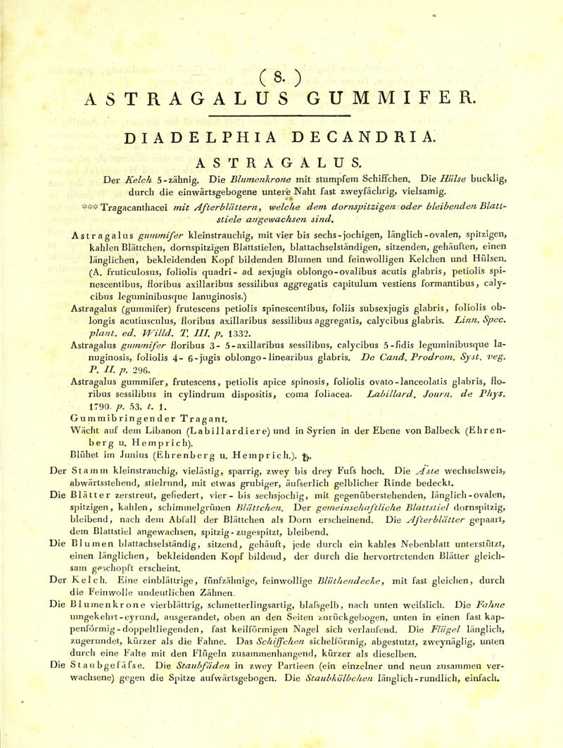 (8. ) ASTRAGALUS GUMMIFER. DIADELPHIA DECANDRIA. AST RAGALUS. Der Kelch 5-zähnig. Die Blumenkrone mit stumpfem Schiffchen. Die Hälse bucklig, durch die einwärtsgebogene untere Naht fast zweyfächrig, vielsamig. Tragacanthacei mit Afterblättern, welche dem dornspitzigen oder bleibenden Blatt- stiele angewachsen sind. Astragalus grmimifer kleinstrauchig, mit vier bis sechs-jochigen, länglich-ovalen, spitzigen, kahlen Blättchen, dornspitzigen Blattstielen, blattachselständigen, sitzenden, gehäuften, einen länglichen, bekleidenden Kopf bildenden Blumen und feinwolligen Kelchen und Hülsen. (A. fruticulosus, foliolis quadri- ad sexjugis oblongo-ovalibus acutis glabris, petiolis spi- nescentibus, floribus axillaribus sessilibus aggregatis capituluin vestiens formantibus, caly- cibus leguminibusque lanuginosis.) Astragalus (gummifer) frutescens petiolis spinescentibus, foliis subsexjugis glabris, foliolis ob- longis acutiusculus, floribus axillaribus sessilibus aggregatis, calycibus glabris. Litin. Spec. plant, ed. Wilhl. T. III. p. 1332. Astragalus gummifer floribus 3- 5-axillaribus sessilibus, calycibus 5-fidis leguminibusque la- nuginosis, foliolis 4- 6-jngis oblongo-linearibus glabris. De Cand. Prodrom. Syst. veg. P. II. p. 296. Astragalus gummifer, frutescens, petiolis apice spinosis, foliolis ovato-lanceolatis glabris, flo- ribus sessilibus in cylindrum dispositis, coma foliacea- Labillard. Journ. de Phys. 1790. p. 53. t. 1. Gummibringender Tragant. Wächt auf dem Libanon (Labillardiere) und in Syrien in der Ebene von Baibeck (Ehren- berg u. Hemprich). Blühet im Junius (Ehrenberg u. Hemprich.). -fj. Der Stamm kleinstrauchig, vielästig, sparrig, zwey bis drey Fufs hoch. Die Aste wechselsweis, abwärtsstehend, stielrund, mit etwas grubiger, äufserlich gelblicher Rinde bedeckt. Die Blätter zerstreut, gefiedert, vier - bis sechswöchig, mit gegenüberstehenden, länglich-ovalen, spitzigen, kahlen, schimmelgrünen Blättchen. Der gemeinschaftliche Blattstiel dornspitzig, bleibend, nach dem Abfall der Blättchen als Dorn erscheinend. Die Afterblätter gepaart, dem Blattstiel angewachsen, spitzig-zugespitzt, bleibend. Die Blumen blattachselständig, sitzend, gehäuft, jede durch ein kahles Nebenblatt unterstützt, einen länglichen, bekleidenden Kopf bildend, der durch die hervortretenden Blätter gleich- sam geschöpft erscheint. Der Kelch. Eine einblättrige, fünfzähnige, feinwollige Bliithendecke, mit fast gleichen, durch die Feinwolle undeutlichen Zähnen. Die Bl umenkrone vierblättrig, schmetterlingsartig, blafsgelb, nach unten weifslich. Die Fahne umgekehrt-eyrund, ausgerandet, oben an den Seiten zurückgebogen, unten in einen fast kap- penförmig-doppeltliegenden, fast keilförmigen Nagel sich verlaufend. Die Flügel länglich, zugerundet, kürzer als die Fahne. Das Schiffchen sichelförmig, abgestutzt, zweynäglig, unten durch eine Falte mit den Flügeln zusammenhängend, kürzer als dieselben. Die S t aubgefäfse. Die Staubfäden in zwey Partieen (ein einzelner und neun zusammen ver- wachsene) gegen die Spitze aufwärtsgebogen. Die Staubkölbchen länglich-rundlich, einfach.