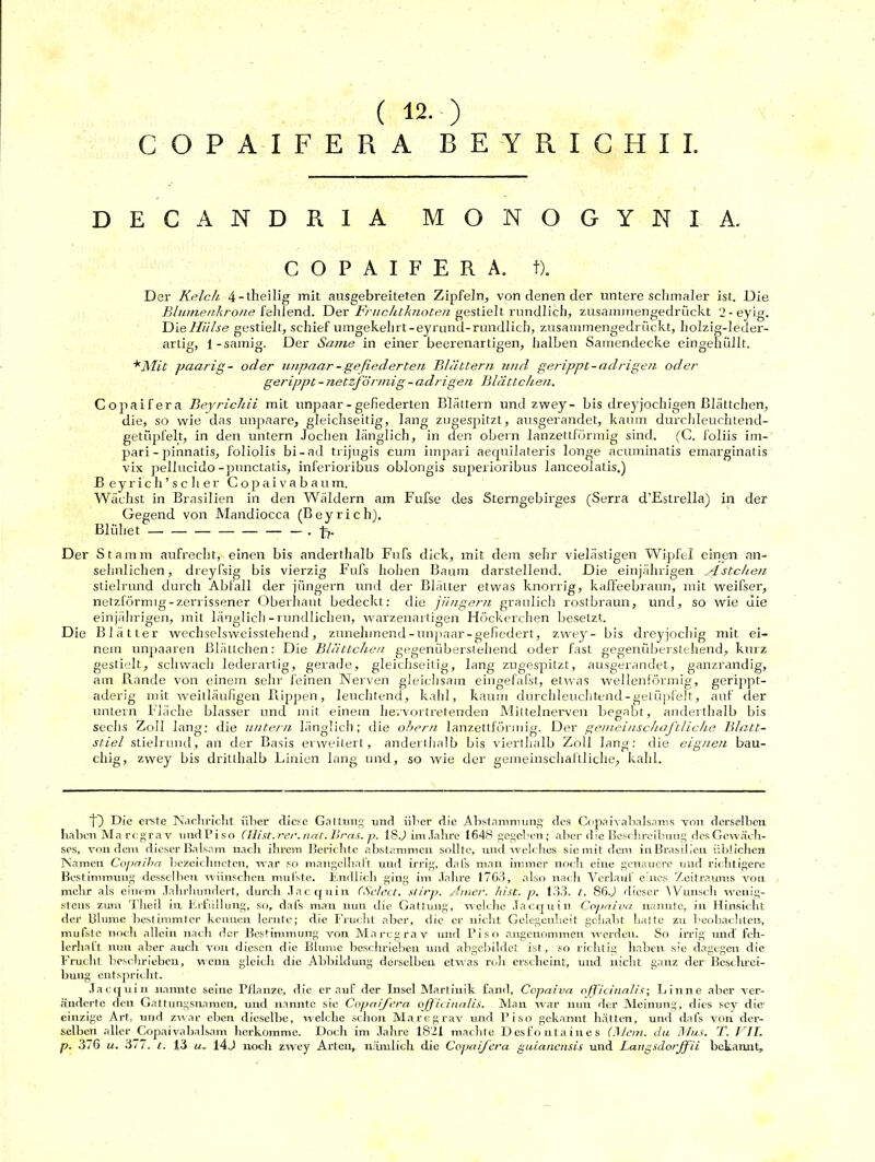( 12.) COPAIFERA BEYRICHII. DECANDR1A MONOGYNIA. COPAIFERA. f). Der Kelch 4 -theilig mit ausgebreiteten Zipfeln, von denen der untere schmaler ist. Die Blumenkrone fehlend. Der Fruchtknoten gestielt rundlich, zusammengedrückt 2-eyig. Die Hülse gestielt, schief umgekehrt-eyrund-rundlich, zusammengedrückt, holzig-leder- artig, i-sämig. Der Same in einer beerenartigen, halben Samendecke eingehüllt. *Mit paarig- oder unpaar - gefiederten Blättern und gerippt-adrigen oder gerippt - netzförmig - adrigen Blättchen. Copaifera Beyrichii mit unpaar - gefiederten Blättern und zwey- bis dreyjochigen Blättchen, die, so wie das unpaare, gleichseitig, lang zugespitzt, ausgerandet, kaum durchleuchtend- getüpfelt, in den untern Jochen länglich, in den obern lanzettförmig sind. (C. foliis im- pari - pinnatis, foliolis bi-ad trijugis cum impari aequilateris longe acuminatis emarginatis vix pellucido-punctatis, inferioribus oblongis superioribus lanceolatis.) B eyrich’scher Copaivabaum, Wächst in Brasilien in den Wäldern am Fufse des Sterngebirges (Serra d’Estrella) in der Gegend von Mandiocca (Beyrich). Blühet — — — — ~'•t?' Der Stamm aufrecht, einen bis anderthalb Fufs dick, mit dem sehr vielästigen Wipfel einen an- sehnlichen, dreyfsig bis vierzig Fufs hohen Baum darstellend. Die einjährigen H stehen stielrund durch Abfall der jüngern und der Blätter etwas knorrig, kaffeebraun, mit weifser, netzförmig-zerrissener Oberhaut bedeckt: die jüngern graulich rostbraun, und, so wie die einjährigen, mit länglich-rundlichen, warzenartigen Höckerchen besetzt. Die Blätter weehselsweisstehend, zunehmend-unpaar-gefiedert, zwey- bis dreyjochig mit ei- nem unpaaren Blättchen: Die Blättchen gegenüberstehend oder fast gegenüberstehend, kurz gestielt, schwach lederartig, gerade, gleichseitig, lang zugespitzt, ausgerandet, ganzrandig, am Rande von einem sehr feinen Nerven gleichsam eingefafst, etwas wellenförmig, gerippt- aderig mit weitläufigen Rappen, leuchtend, kahl, kaum durchleuchtend-getüpfelt, auf der untern Fläche blasser und mit einem hervortretenden Mittelnerven begabt, anderthalb bis sechs Zoll lang; die untern länglich; die obern lanzettförmig. Der gemeinschaftliche Blatt- stiel stielrund, an der Basis erweitert, anderthalb bis vierthalb Zoll lang: die eignen bau- chig, zwey bis dritlhalb Linien lang und, so wie der gemeinschaftliche, kahl. ’t) Die erste Nachricht über diese Gattung und über die Abstammung des Copaivabalsams von derselben haben Ma regrav und Pi so (Hist. rer. nat. Breis, p. 1SJ im Jahre 1648 gegeben ; aber die Beschreibung des Gewäch- ses, von dem dieser Balsam nach ihrem Berichte abstammen sollte, und welches sie mit dem in Brasilien üblichen Namen Copaiha bezeichnet«!, war so mangelhaft und irrig, daß» man immer noch eine genauere und richtigere Bestimmung desselben wünschen muhte. Endlich ging im Jahre 1763, also nach Verlauf eines Zeitraums von mehr als einem Jahrhundert, durch Jacquin (Sclect. slirp. ylmer. hist. p. 133. I. 86.) dieser Wunsch wenig- stens zum Tlieil in Erfüllung, so, dal's man nun die Gattung, welche Jacquin Copniva nannte, in Hinsicht der Blume bestimmter kennen lernte; die Frucht aller, die er nicht Gelegenheit gehabt hatte zu beobachten, nrufste noch allein nach der Bestimmung von Marcgrav und Piso angenommen werden. So irrig und feh- lerhaft nun aber aucli von diesen die Blume beschrieben und abgebildet ist, so richtig haben sie dagegen die Frucht beschrieben, wenn gleich die Abbildung derselben etwas roh erscheint, und nicht ganz der Beschrei- bung entspricht. Jacquin nannte seine Pflanze, die er auf der Insel Martinik fand, Copaiva ojficinalis; Linne aber ver- änderte den Gattungsnamen, und nannte sie Copaifera ojjicinalis. Man war nun der Meinung, dies scy die' einzige Art, und. zwar eben dieselbe, welche schon Marcgrav und Piso gekannt hätten, und dal’s von der- selben aller Copaivabalsam herkomme. Doch im Jahre 1821 machte Desfontaiues (Mein, du Mus. T. BIT.
