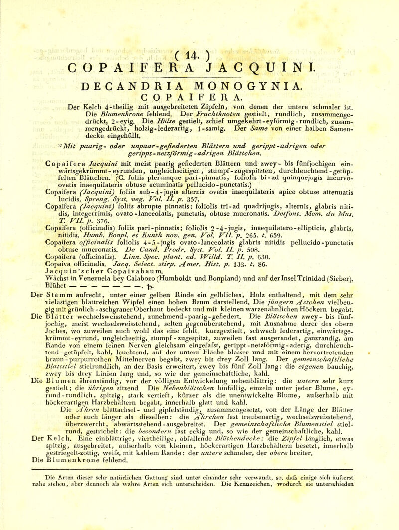 ( 14. ) COPAIFERA JACQUINI. DECANDRIA MONOGYNIA. COPAIFERA. Der Kelch 4-theilig mit ausgebreiteten Zipfeln, von denen der untere schmaler ist. Die Blumenkrone fehlend. Der Fruchtknoten gestielt, rundlich, zusammenge- drückt, 2-eyig. Die Hülse gestielt, schief umgekehrt-eyförmig-rundlich, zusam- mengedrückt, holzig-lederartig, 1-sämig. Der Same von einer halben Samen- decke eingehüllt. * Mit paarig- oder unpaar-gefiederten Blättern und gerippt-adrigen oder gerippt - netzförmig - adrigen Blättchen. Copaifera Jacquini mit meist paarig gefiederten Blättern und zwey- bis fünfjochigen ein- wärtsgekrümmt-eyrunden, ungleichseitigen, stumpf-zugespitzten, durchleuchtend-getüp- felten Blättchen. (C. foliis plerumque pari-pinnatis, foliolis bi-ad quinquejugis incurvo- ovatis inaequilateris obtuse acuminatis pellucido-punctatis.) Copaifera (Jacquini) foliis sub-4-jugis alternis ovatis inaequilateris apice obtuse attenuatis lucidis. Spreng. Syst. veg. Hol. II. p. 357. Copaifera (,Jacquini) foliis abrupte pinnatis; foliolis tri-ad quadrijugis, alternis, glabris niti- dis, integerrimis, ovato-lanceolatis, punctatis, obtuse mucronatis. Desfont. Mem, du Mus. T. VII. p. 376. Copaifera (officinalis) foliis pari-pinnatis; foliolis 2-4-jugis, inaequilatero-ellipticis, glabris, nitidis. Ilumb. Bonpl. et Kunth nov. gen. Vol. Vll. p. 265. t. 659. Copaifera officinalis foliolis 4-5-jugis ovato-lanceolatis glabris nitidis pellucido-punctatis obtuse mucronatis. De Cand. Frodr. Syst. Vol. II. p. 508. Copaifera (officinalis). Linn. Spec. plant, ed. Willd. T. II. p. 630. Copaiva officinalis. Jacq. Select. stirp. Amer. Hist. p. 133. t. 86. Jacquin’scher Copaivabaum. Wächst in Venezuela bey Calabozo (Humboldt und Bonpland) und auf der Insel Trinidad (Sieber). Blühet — . •{=,. Der Stamm aufrecht, unter einer gelben Rinde ein gelbliches, Holz enthaltend, mit dem sehr vielästigen blattreichen Wipfel einen hohen Baum darstellend. Die jiingern Ästchen vielbeu- gig mit grünlich-aschgrauerOberhaut bedeckt und mit kleinen warzenähnlichen Höckern begabt. Die Blätter wechselsweisstehend, zunehmend-paarig-gefiedert. Die Blättchen zwey- bis fünf- jochig, meist wechselsweisstehend, selten gegenüberstehend, mit Ausnahme derer des obern Joches, wo zuweilen auch wohl das eine fehlt, kurzgeztielt, schwach lederartig, einwärtsge- krümmt-eyrund, ungleichseitig, stumpf - zugespitzt, zuweilen fast ausgerandet, ganzrandig, am Rande von einem feinen Nerven gleichsam eingefafst, gerippt-netzförmig-aderig, durchleuch- tend-getüpfelt, kahl, leuchtend, auf der untern Fläche blasser und mit einem hervortretenden braun - purpurrothen Mittelnerven begabt, zwey bis drey Zoll lang. Der gemeinschaftliche Blattstiel stielrundlich, an der Basis erweitert, zwey bis fünf Zoll lang: die eigenen bauchig, zwey bis drey Linien lang und, so wie der gemeinschaftliche, kahl. Die Blumen ährenständig, vor der völligen Entwickelung nebenblättrig: die untern sehr kurz gestielt; die übrigen sitzend Die Nebenblättchen hinfällig, einzeln unter jeder Blume, ey- rund-rundlich, spitzig, stark vertieft, kürzer als die unentwickelte Blume, aufserhalb mit höckerartigen Harzbehältern begabt, innerhalb glatt und kahl. Die Ähren blattachsel- und gipfelständig, zusammengesetzt, von der Länge der Blätter oder auch länger als dieselben: die Ährchen last traubenartig, wechselsweisstehend, überzwercht, abwärtsstehend-ausgebreitet. Der gemeinschaftliche Blumenstiel stiel- rund, gestrichelt: die besondern fast eckig und, so wie der gemeinschaftliche, kahl. Der Kelch. Eine einblättrige, viertheilige, abfallende Bliithendecke: die Zipfel länglich, etwas spitzig, ausgebreitet, aufserhalb von kleinen, höckerartigen Harzbehältern besetzt, innerhalb gestriegelt-zottig, weifs, mit kahlem Rande: der untere schmaler, der obere breiter. Die Blumenkrone fehlend. Die Arten dieser sehr natürlichen Gattung sind unter einander sehr verwandt, so, dafs einige sich äufserst nahe stehen, aber deimoch als wahre Arten sich unterscheiden. Die Kennzeichen, wodurch sie unterschieden