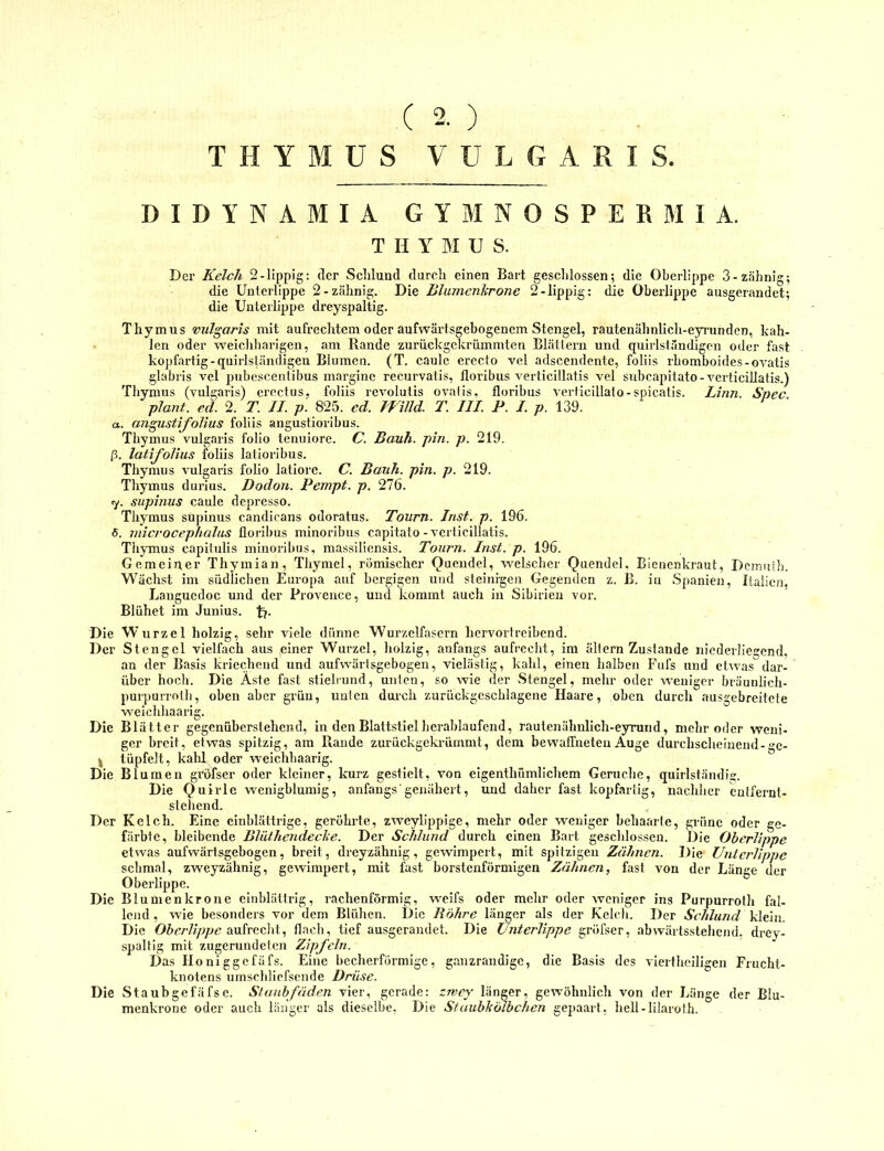 ( 2. ) THYMUS VULGARIS DIDYNAMIA GYMNOSPERMIA. THYMUS. Der Kelch 2-lippig: der Schlund durch einen Bart geschlossen; die Oberlippe 3-zahnig; die Unterlippe 2-zähnig. Die lilumenlcrone 2-lippig: die Oberlippe ausgerandet; die Unterlippe dreyspaltig. Thymus vulgaris mit aufrechtem oder aufwärtsgebogenem Stengel, rautenähnlich-eyrunden, kah- len oder weicliharigen, am Rande zurückgekriimmten Blättern und quirlständigen oder fast kopfartig-quirlständigen Blumen. (T. caule ereefo vel adscendente, foliis rhomboides-ovatis glabris vel pubescentibus mai’ginc recurvatis, floribus verticillatis vel svdjcapitato - vcrticiUatis.) Thymus (vulgaris) erectus, foliis revolutis ovatis, floribus verticillato-spicatis. Linn. Spec plant, ed. 2. T. JI. p. 825. ed. mild. T. III. P. I. p. 139. а. angustifolius foliis angustioribus. Thymus vulgaris folio teniiiore. C. Bauh. pin. p. 219. ß. latifolius foliis latioribus. Thymus Aulgaris folio latiorc. C. Bauh. pin. p. 219. Thymus durius. Dodon. Pempt. p. 276. 7. supinus caule depresso. Thymus supinus candicans odoratus. Tourn. Inst. p. 196. б. microcephalus floribus minoribus capitato-verticillatis. Thymus capilulis minoribus, massiliensis. Tourn. Inst. p. 196. Gemeiner Thymian, Thyniel, römischer Quendel, welscher Quendel, Bienenkraut, Dejnuih. Wächst im südlichen Europa auf bergigen und steinigen Gegenden z. B. in Spanien, Italien, Languedoc und der Provence, und kommt auch in Sibirien vor. Blühet im Junius. tj. Die Wurzel holzig, sehr viele dünne Wurzelfasern hervortreibend. Der Stengel vielfach aus .einer Wurzel, holzig, anfangs aufrecht, im ältern Zustande niedeiiiegend, an der Basis kriechend und aufwärtsgebogen, vielästig, kahl, einen halben Fiifs und etwas dar-^ über hoch. Die Äste fast stielrund, unten, so wie der Stengel, mehr oder weniger bräuulich- purpuiTotli, oben aber grün, unten dui-ch zurückgeschlagene Haare, oben durch ausgebreitete weiclihaarig. Die Blätter gegenüberstehend, in den Blattstiel herablaufend, rautenähnlich-eyrund, mehr oder weni- ger breit, etwas spitzig, am Rande zurückgekrümmt, dem bewaffneten Auge durchscheinend-ge- ^ tüpfelt, kahl oder weichhaarig. Die Blumen grofser oder kleiner, kurz gestielt, von elgenthümlichem Gerüche, quirlständii;. Die Quirle wenigblumig, anfangs'genähert, und daher fast kopfaiiig, nachher entfernt- stehend. Der Kelch. Eine einblättrige, geröhrte, zweylippige, mehr oder weniger behaarte, grüne oder ge- färbte, bleibende Blüthendeclce. Der Schlund durch einen Bart geschlossen. Die Oberlippe etwas aufwärtsgebogen, breit, dreyzähnig, gcAvimpert, mit spitzigen Zähnen. Die Unterlippe schmal, zweyzähnig, gewimpert, mit fast borstenförmigen Zähnen, fast Amn der Länge der Oberlippe. Die Blumenkrone einblättrig, rachenförmig, weifs oder mehr oder Aveniger ins Purpurroth fal- lend, wie besonders vor dem Blühen. Die Röhre länger als der Kelch. Der Schlund klein. Die Ohcrlippe flach, tief ausgerandet. Die Unterlippe gröfser, abwärtsstehend. dreY'- spaltlg mit zugerundeten Zipfeln. Das Honiggefäfs. Eine becherförmige, ganzrandige, die Basis des A'iertheiligen Frucht- knotens uinschliefsende Drüse. Die Staubgefäfse. Staubfäden vier, gerade: zwey' länger, gewöhnlich von der Länge der Biu- menkronc oder auch länger als dieselbe, Die Siaubkolbchen gepaart, hell-lilarolh.