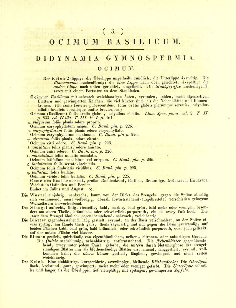 ( 3. ) C I M ü M B A S I L I C U M. D I D Y N A M 1 A G Y M N O S P E R M i A. O C I M U M. Der Kelch 2-üppig: die Oberlippe ungetlieilt, rundlich; die Unterlippe 4-spaltig. Die Blamenh'one rachenförinig: die eine Lippe nach oben gerichtet, 4-spaltig; die andre Lippe nach unten gerichtet, ungetheilt. Die StaubgeJ'äJ'se uiederliegeud: zwey mit einem Fortsatze an dem Staubfaden. Ocimum Basilicum mit schwach weichhaarigen Asten, eyrunden, kahlen, meist Scägenaitigen Blättern und gewimperten Kelchen, die viel kürzer sind, als die Nebenblätter und Blumen- kronen. (O. rainis laeviter pubescentibus, foliis ovatis glabris plerumque serratis, calycibus ciliatis bracteis corollisque multo brevioribus.) Ocimum (Basilicum) foliis ovatis glabris, calycibus ciliatis. Linn. Spec. plant, ed. 2. T. II. p. 833. ed. Willd. T. III. P. I. p. 161. a. vulgatum foliis planis odore proprio. Ocimum caryopbyllatum majus. C. Bank. pin. p. 226. • ß. caryophyllatuni foliis planis odore caryophyllato. Ocimum caryopbyllatum maximum. C. Bauh. pin p. 226. <y. citratum foliis pkanis, odore citrato. Ocimum citri odore. C. Bauh. pin. p. 226. 5. anisatum foliis planis, odore anisato. Ocimum anisi odore. C. Bauh. pin. p. 226. t. maculatuni foliis undatis maculatis. Ocimum latifolium maculatum vel crispum. C. Bauh. pin. p. 226. 4. laciniatum foliis serrato-laciniatis. Ocimum foliis fimbriatis viriiübus. C. Bauh. pin. p. 225. hullatum foliis bullatis. Ocimum viride, foliis bullatis. C. Bauh. pin. p. 225. Gemeines Basilienkraut, grofses Basilienkraut, Basilien, Braunsilge, Grünkraut, Ilirukraut. Wächst in Ostindien und Persien. Blühet im Julius und August. 0. Die Wurzel einjährig, senki’echt, kaum von der Dicke des Stengels, gegen die Spitze allmäiig sich verdünnend, meist vielbeugig, überall abwärtsstehend-ausgebreitete, verschieden gebogene Wm'zelfasern hervortreibend. Der Stengel aufrecht, ästig, vierseitig, kahl, markig, bald grün, bald mehr oder weniger, beson- ders am obern Tbeile, bräunlich- oder schwärzlich-purpurroth, ein bis zwey Fufs hoch. Die Aste dem Stengel ähnlieh, gegenüberstehend, schwach, weichhaarig. Die Blätter gegenüberstebend, lang gestielt^ eyrund, an der Basis versehmälert, an der Spitze et- was spitzig, am Rande theils ganz, theils sägenartig und nur gegen die Basis ganzrandig, auf beiden Flächen kahl, bald grün, bald bräunlich- oder schwärzlich-purpurroth, oder auch gefleckt, auf der untern Fläche viel blasser. Die Blumen gestielt, quirlständig von eigenthümlichem, nelken-, citronen- oder anisartigem Gerüche. Die Quirle seclisblumig, nebenblättrig, entferntstehend. Die Aebenhlätter gegenüberste- hend, zwey unter jedem Quirl, gefärbt; die untern durch Metamorphose der stengel- ständigen Blätter nur als blüthenständige Blätter erscheinend, langgestielt, eyrund, voll- kommen kahl; die obern kürzer gestielt, länglich , gewimpert und nicht selten weichliaarig. „ Der Kelch. Eine einblättrige, kurzgeröhrte, zweylippige, bleibende Blüthendeche: Die Oberlippe flach, kreisrund, ganz, gewimpert, meist mehr oder weniger gefärbt. Die Unterlippe schmä- ler und länger als die Oberlippe, tief vierspaltig, mit spitzigen, gewimperten Zipfeln.