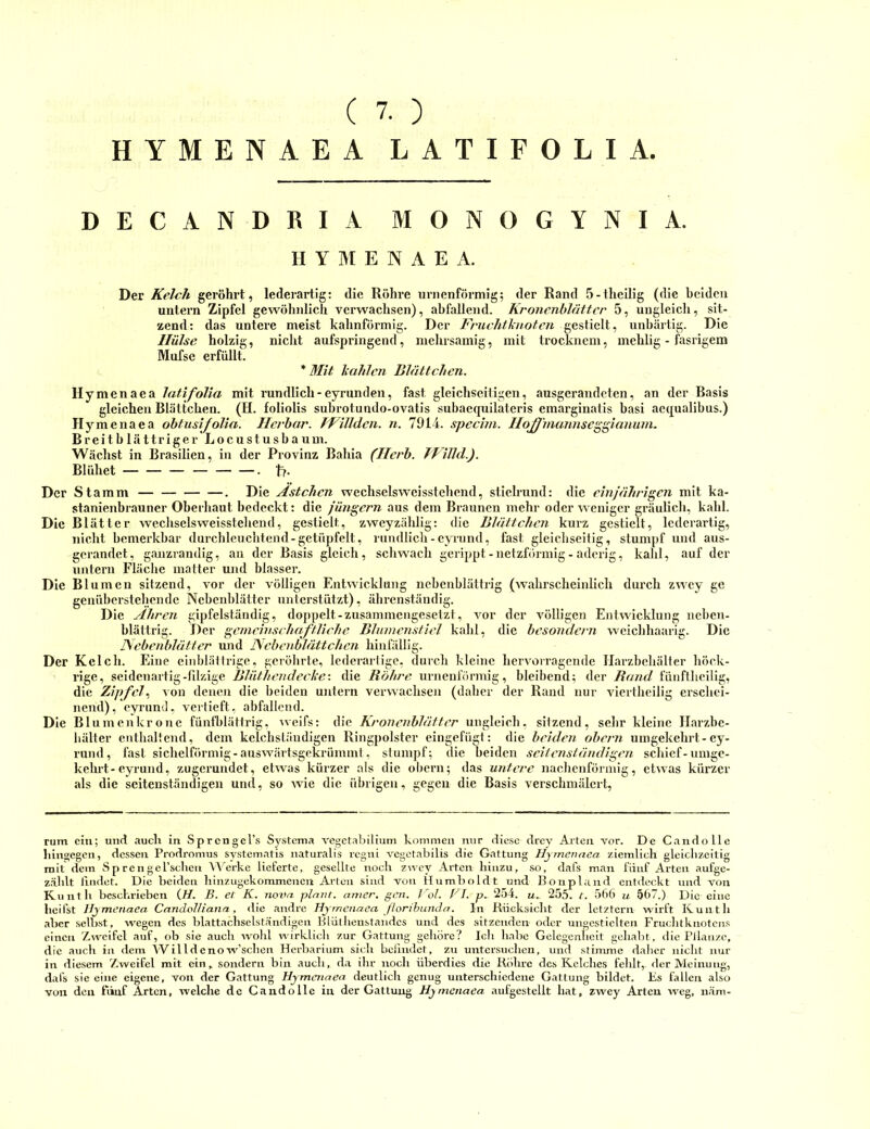 ( 7. ) HYMENAEA LATIFOLIA DECANDRIA MONOGYNIA. HYMENAEA. Der Kelch geröhrt, lederartig: die Röhre urnenförniig; der Rand 5-theIHg (die beiden untern Zipfel gewöhnlich verwachsen), abfallend. Kronenblüttcr 5, ungleich, sit- zend: das untere meist kahnförmig. Der Fruchthioten gestielt, unbärtig. Die Hülse holzig, nicht aufspringend, mehrsamig, mit Irocknem, mehlig - fasrigem Mufse erfüllt. * Mit liahlcn Blättchen. Hymenaea latifolia mit rundlich-eyrunden, fast gleichseitigen, ausgerandeten, an der Basis gleichen Blättchen. (H. foliolis subrotundo-ovatis subaequilateris emarginatis basi aequalibus.) Hymenaea obtusifolia. Herbar. TFillden. n. 7914. specim. Hojff'munnseggianum. Breitblättriger Locustusbaum. Wächst in Brasilien, in der Provinz Bahia (Herb. TVilld.). Blühet . tf- Der Stamm . Die Astehen wechselsweisstehend, stielrund: die einjährigen mit ka- stanienbrauner Oberhaut bedeckt: die jüngern aus dem Braunen mebr oder weniger gräulich, kahl. Die Blätter wechselsweisstehend, gestielt, zweyzählig: die Blättchen kurz gestielt, lederartig, nicht bemerkbar durcbleucbtend-getüpfelt, rnmllicb-evTund, fast gleichseitig, stumpf und aus- gerandet, ganzrandig, au der Basis gleich, schwach gerippt-netzförmig - aderig, kahl, auf der untern Fläche matter und blasser. Die Blumen sitzend, vor der völligen Entwicklung nebcnblättrig (wahrscheinlich durch zwey ge genüberstebende Nebeul)lätter unterstützt), ährenständig. Die Ähren gipfelständig, doppelt-zusammengesetzt, vor der völligen Entwicklung nebeu- blättrig. Der gemein scluifHi che Bhnnensliel kahl, die besondern weiebhaarig. Die ISebenblätter und Ncbcnblättchen hinfällig. Der Kelch. Eine eiidjlälfrigc, geröhrte, lederarlige, durch kleine hervorragende Harzbehälter höck- rige, seidenartig-fdzige Blüthendecle'. die Röhre urneul'örmig, bleibend; der Rand fünftheilig, die Zipfel., von denen die beiden untern verwachsen (daher der Rand nur viertbeilig erschei- nend), eyrund, verlieft, abfallend. Die Blumenkrone fünthlättrig, ^vei^s: die Kronenbläfter ungleich, sitzend, sehr kleine Harzbe- bälter enthaltend, dem kelchständigen Ringpolster eiugefügt: die beiden obern umgekehrt-ey- rund, fast sichelförmig-auswärtsgekrümmt, stumpf; die beiden seitenständigen schief-umge- kelui-eyrund, zugerundet, etwas kürzer als die obern; das untere nachenförmig, etwas kürzer als die seitenständigen und, so wne die übrigen, gegen die Basis verschmälert. rum ein; und auch in Sprcngel’s Systema vegctabilium kommen nur diese drey Arten vor. De Cando Ile hingegen, dessen Prodromus svstematis naturalis regni vcgetabilis die Gattung Hymenaea ziemlich gleichzeitig mit dem S p ren get’schen Werke lieferte, gesellte noch zn ey Arten hinzu, .so, dafs maji fünf Arten aufge- z.ählt liudet. Die beiden hinzugekommenen Arten sind von Humboldt und Bonplaiid entdeckt und von Kuntli beschrieben {H. B. et K. nova plant, amer. gen. Vol. BI. p.. 254. u.. 255. t. 56t) u 567.) Die eine heifst Hymenaea CandoHiaiia, die andre Hymenaea ßoribunda. In Rücksicht der letztem wirft Kunth aber sell)st, wegen des blattachselständigen Hlülhenstaudcs und des sitzenden oder ungestielten Fruclitknotcus einen Zweifel auf, ob sie auch wolil wirklicli zur Gattung gehöre? loli habe Gelegenltelt gehabt, die PJlanze, die atich in dem Willdenow’schen Herbarium sich befindet, zu untersuchen, und stimme daher nicht nur in die.sem Zweifel mit ein, sondern bin auch, da ihr noch überdies die Röhre des Kelches felilt,. der Meinung, dafs sie eine eigene, von der Gattung Hymenaea deutlich genug unterschiedene Gattung bildet. Es fallen also von den fünf Arten, welche de Candolle in der Gattung Hymenaea aufgestellt hat, zwey Arten weg, näm-