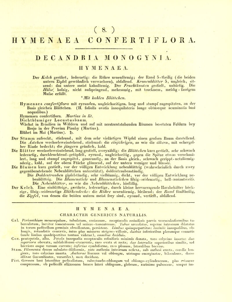 HYMENAEA CONFERTIFLORA. D E C A N D R I A M O N 0 G Y N I A. II Y M E N A E A. Der Kelch geröhrt, lederartig: die Röhre urnenförniig; der Rand 5-theilig (die beiden untern Zipfel gewöhnlich verwachsen), abfallend. Kronciihlätter 5, ungleich, sit- Die unhärtig. zend: das untere meist kahnförniig. Der Fruchtknoten gestielt, IIül'ie\ holzig, nicht aufspringend, inehrsamig, mit trockuem, melilig - fasrigem Mufse erfüllt. * Mit kahlen Blättchen. Ilymcnaca confei'tißora mit eyrunden, ungleichseitigen, lang und stumpf zugespitzten, an der Basis gleichen Blättchen. (H. foliolis ovatis inaequilateris longe obluseipie acuniinalis hasi aequalihus.) Ilymenaea confertlflora. Martins in lit. Dichtblumigcr Locustusbaurn. Wächst in Brasilien in Wäldern und auf mit zerstrentstehenden Bäumen besetzten Feldern bey Brejo in der Provinz Piauliy (Martins). Blühet im Mai (Martins). t>. Der Stamin aufrecht, stich’und, mit dem sehr vielästigen Wipfel einen grofsen Baum darstellend. Die Ästchen wechselsweisstehend, sticlrund: die einjährigen., so wie die ältern., mit ochcrgel- ber Rinde bedeckt; die jüns^ern grünlich, kahl. Die Blätter wechselsweisstehend, laug gestielt, zweyzäldig: die kurz gestielt, sehr scluvacli lederartig, durclileuchtend-getüpfelt, eyi’uiid, ungleicJiseilig, gegen die Spitze etwas versehmä- lert, lang und stumpf zugespitzt, ganzrandig, an der Basis gleich, schwach gerippt-netzförmig- aderig, kahl, auf der obern Ftäche glänzend, auf der untern weniger und blasser. Die Bl umen kurz gestielt, A'or der völligen Entwicklung nebeiiblättrig (wahrscheinlich durch ZAvey gegenübersteheude Nebcnblättchen unterstützt), doldentraubenständig. Die Doldcntrauhen gipfelstäiidig, sehr vielblumig, dicht, vor der völligen Eulwicklung nc- benblätlrig. Die Blumenstiele und Blumenstielchcn filzig-seidenartig, hell-ainiaiihvcil's. Die ISehenhlätter., so wie die Tkehenblättchen, hinfällig. Der Kelch. Eine einblättrige, geröhrte, lederartige, durch kleine hervorragende Harzbehälter höck- rige, filzig-seidenartige Blüthcndecke: die Röhre urnenförniig, bleibend; der Rami fünftlieilig, die Zipfel., von denen die beiden untern meist frey sind, eyruiid, vertieft, abfallend. HYMENAEA. CHAKACTEK GENEUICUS NATUKALIS. Cal. Perinnthium monosepalum, tuhulatum, coriaceum, leccptaculis resiuiferis parvis vcrruculaetörmiijus tu- herculatum, laeviter tomentosum vcl sericeo- tomeulosum. 'Tuhus urccolatiis, siipemc introisum dilatatus in toruni pediceüiim germinis olwallantem, persisteiis. Limhus ((uinquopartitus: taciniis inaequalibus, ob- loiigis, rotundatis concavis, intus plus mimisve strigoso-villosis, duohus int'erioribus plerumque connatis (unde Umbus quadripartitus tantuin videlur), omnihus dcciduia. Cor. penlapetala, alba. Vetala. inacqualia receptaculis refiniferis minimis donata, toro calycino inscrla; duo superiora obovata, sublälcifonni-excurvata, raro ovata et rccta; duo lateralia superioribus similia, sed breviora eaque versum curvata; inferius cymbiforme, raio planum, lateralibus brevius. St am. Filamenta decem subulato-filiforniia, ante antlicsin introrsum reticxa, sub anthesi erecta, corolla lon- giora, toro calycino iuserta. Antherae lineares vcl oblongae, utrinque emarginatac, bilocularcs, dorso attixae (incumbentes, versatilcs), mox deciduae. Pist. Gcrmea hast lateraliter pediccllatum, subrotundo-oblongum Axl oblongo-cylindraceum, plus minusve compressum, ob pcdicclli afiixionem baseos lateri obliquum, glabrum, rarissimc pubescens, .semper im-