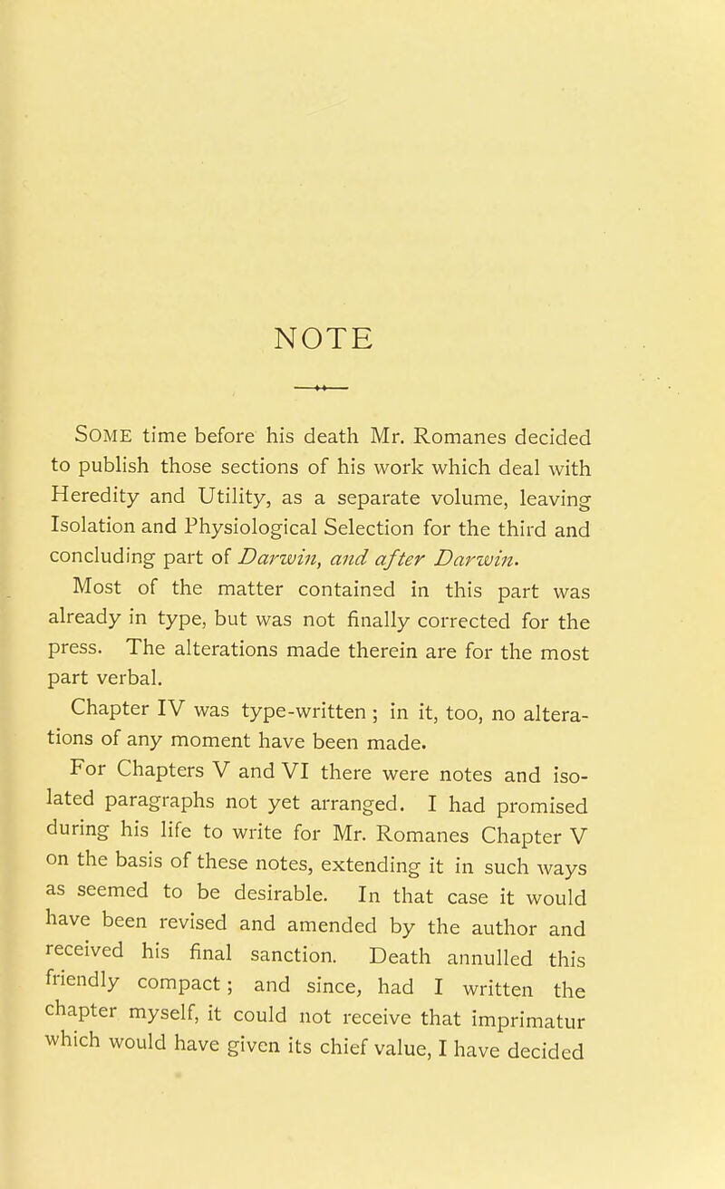 NOTE Some time before his death Mr. Romanes decided to publish those sections of his work which deal with Heredity and Utility, as a separate volume, leaving Isolation and Physiological Selection for the third and concluding part of Darwin, and after Darwin. Most of the matter contained in this part was already in type, but was not finally corrected for the press. The alterations made therein are for the most part verbal. Chapter IV was type-written ; in it, too, no altera- tions of any moment have been made. For Chapters V and VI there were notes and iso- lated paragraphs not yet arranged. I had promised during his life to write for Mr. Romanes Chapter V on the basis of these notes, extending it in such ways as seemed to be desirable. In that case it would have been revised and amended by the author and received his final sanction. Death annulled this friendly compact; and since, had I written the chapter myself, it could not receive that imprimatur which would have given its chief value, I have decided