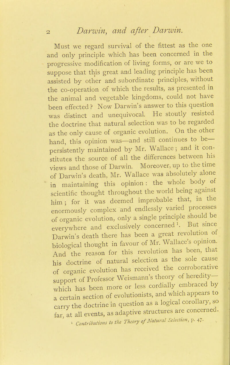 Must we regard survival of the fittest as the one and only principle which has been concerned in the progressive modification of living forms, or are we to suppose that this great and leading principle has been assisted by other and subordinate principles, without the co-operation of which the results, as presented in the animal and vegetable kingdoms, could not have been effected ? Now Darwin's answer to this question was distinct and unequivocal. He stoutly resisted the doctrine that natural selection was to be regarded as the only cause of organic evolution. On the other hand, this opinion was—and still continues to be- persistently maintained by Mr. Wallace; and it con- stitutes the source of all the differences between his views and those of Darwin. Moreover, up to the time of Darwin's death, Mr. Wallace was absolutely alone in maintaining this opinion: the whole body of scientific thought throughout the world being against him; for it was deemed improbable that, in the enormously complex and endlessly varied processes of organic evolution, only a single principle should be everywhere and exclusively concerned *. But since Darwin's death there has been a great revolution of biological thought in favour of Mr. Wallace's opinion. And the reason for this revolution has been, that his doctrine of natural selection as the sole cause of organic evolution has received the corroborative support of Professor Weismann's theory of heredity- which has been more or less cordially embraced by a certain section of evolutionists, and which appears to carry the doctrine in question as a logical corollary, so far, at all events, as adaptive structures are concerned. » Contributions to the Theory of Natural Selection, p. 47-