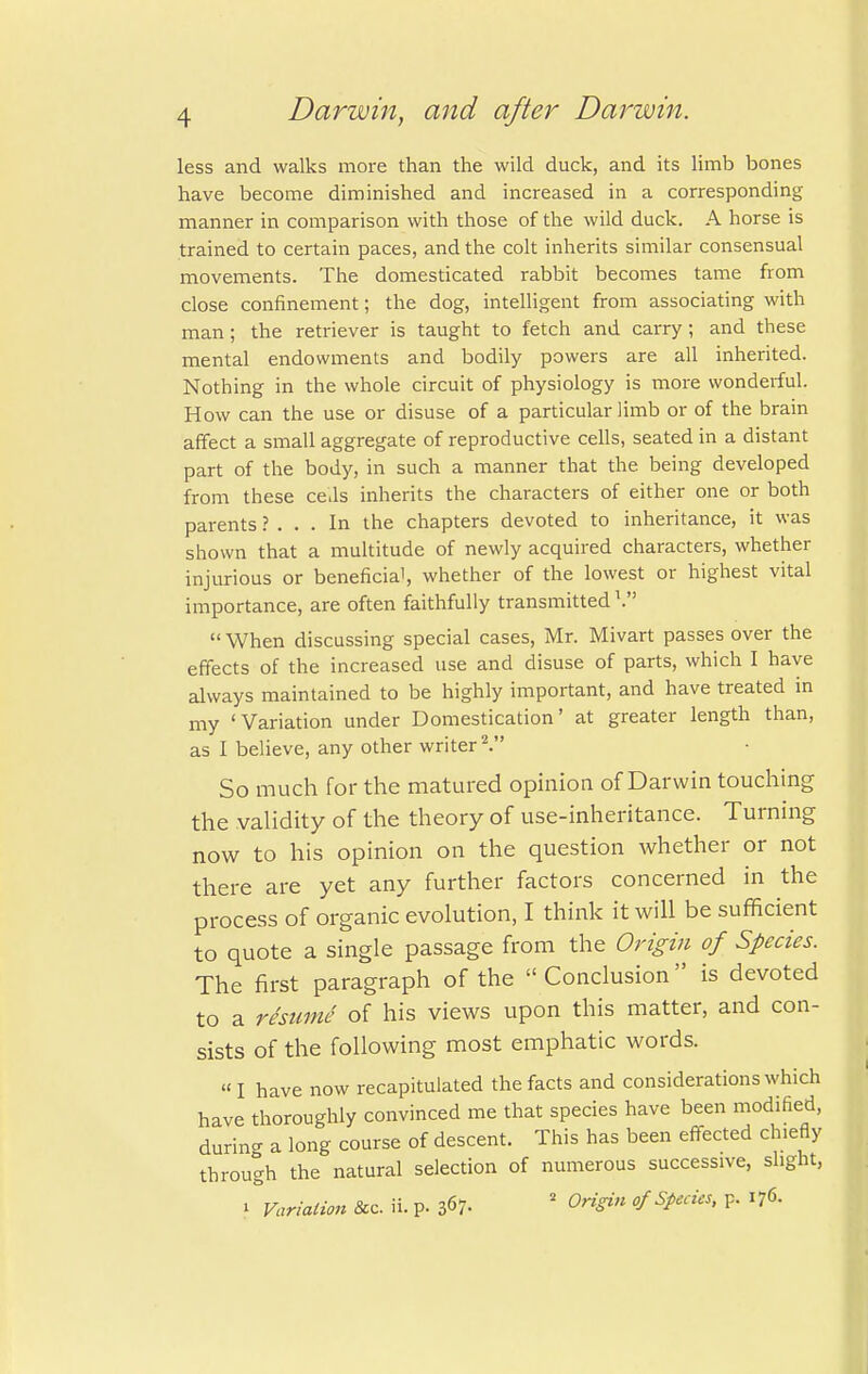 less and walks more than the wild duck, and its limb bones have become diminished and increased in a corresponding- manner in comparison with those of the wild duck. A horse is trained to certain paces, and the colt inherits similar consensual movements. The domesticated rabbit becomes tame from close confinement; the dog, intelligent from associating with man; the retriever is taught to fetch and carry; and these mental endowments and bodily powers are all inherited. Nothing in the whole circuit of physiology is more wonderful. How can the use or disuse of a particular limb or of the brain affect a small aggregate of reproductive cells, seated in a distant part of the body, in such a manner that the being developed from these cells inherits the characters of either one or both parents ? ... In the chapters devoted to inheritance, it was shown that a multitude of newly acquired characters, whether injurious or beneficial, whether of the lowest or highest vital importance, are often faithfully transmitted V  When discussing special cases, Mr. Mivart passes over the effects of the increased use and disuse of parts, which I have always maintained to be highly important, and have treated in my 'Variation under Domestication' at greater length than, as I believe, any other writer2. So much for the matured opinion of Darwin touching the validity of the theory of use-inheritance. Turning now to his opinion on the question whether or not there are yet any further factors concerned in the process of organic evolution, I think it will be sufficient to quote a single passage from the Origin of Species. The first paragraph of the  Conclusion is devoted to a rteume of his views upon this matter, and con- sists of the following most emphatic words. I have now recapitulated the facts and considerations which have thoroughly convinced me that species have been modified, durin- a long course of descent. This has been effected chiefly through the natural selection of numerous successive, slight, i Variation fee. ii. p. 367- 2 Origin of Specks, p. 176.