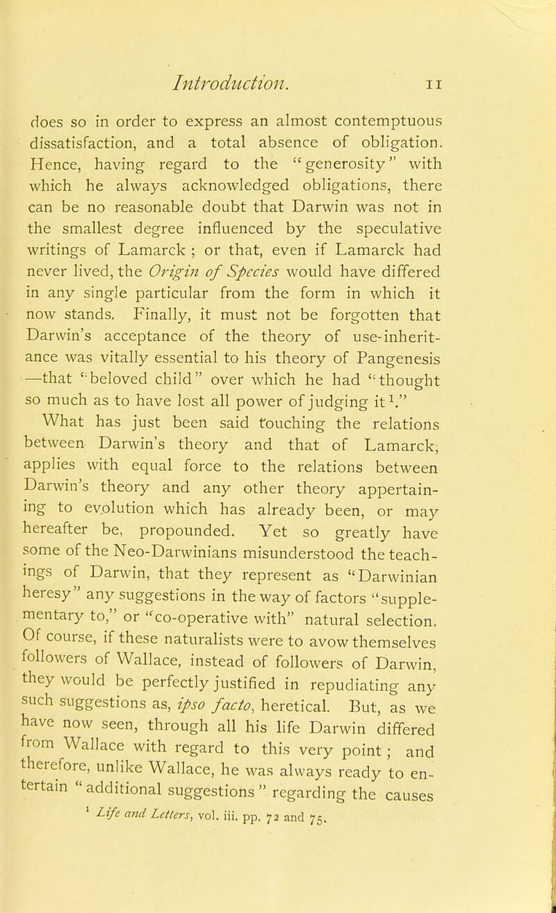 does so in order to express an almost contemptuous dissatisfaction, and a total absence of obligation. Hence, having regard to the generosity with which he always acknowledged obligations, there can be no reasonable doubt that Darwin was not in the smallest degree influenced by the speculative writings of Lamarck ; or that, even if Lamarck had never lived, the Origin of Species would have differed in any single particular from the form in which it now stands. Finally, it must not be forgotten that Darwin's acceptance of the theory of use-inherit- ance was vitally essential to his theory of Pangenesis —that ' beloved child over which he had thought o so much as to have lost all power of judging it V What has just been said touching the relations between Darwin's theory and that of Lamarck, applies with equal force to the relations between Darwin's theory and any other theory appertain- ing to evolution which has already been, or may hereafter be, propounded. Yet so greatly have some of the Neo-Darwinians misunderstood the teach- ings of Darwin, that they represent as Darwinian heresy any suggestions in the way of factors supple- mentary to, or ''co-operative with natural selection. Of course, if these naturalists were to avow themselves followers of Wallace, instead of followers of Darwin, they would be perfectly justified in repudiating any such suggestions as, ipso facto, heretical. But, as we have now seen, through all his life Darwin differed from Wallace with regard to this very point; and therefore, unlike Wallace, he was always ready to en- tertain additional suggestions regarding the causes 1 Life and Letters, vol. iii. pp. 72 and 75.