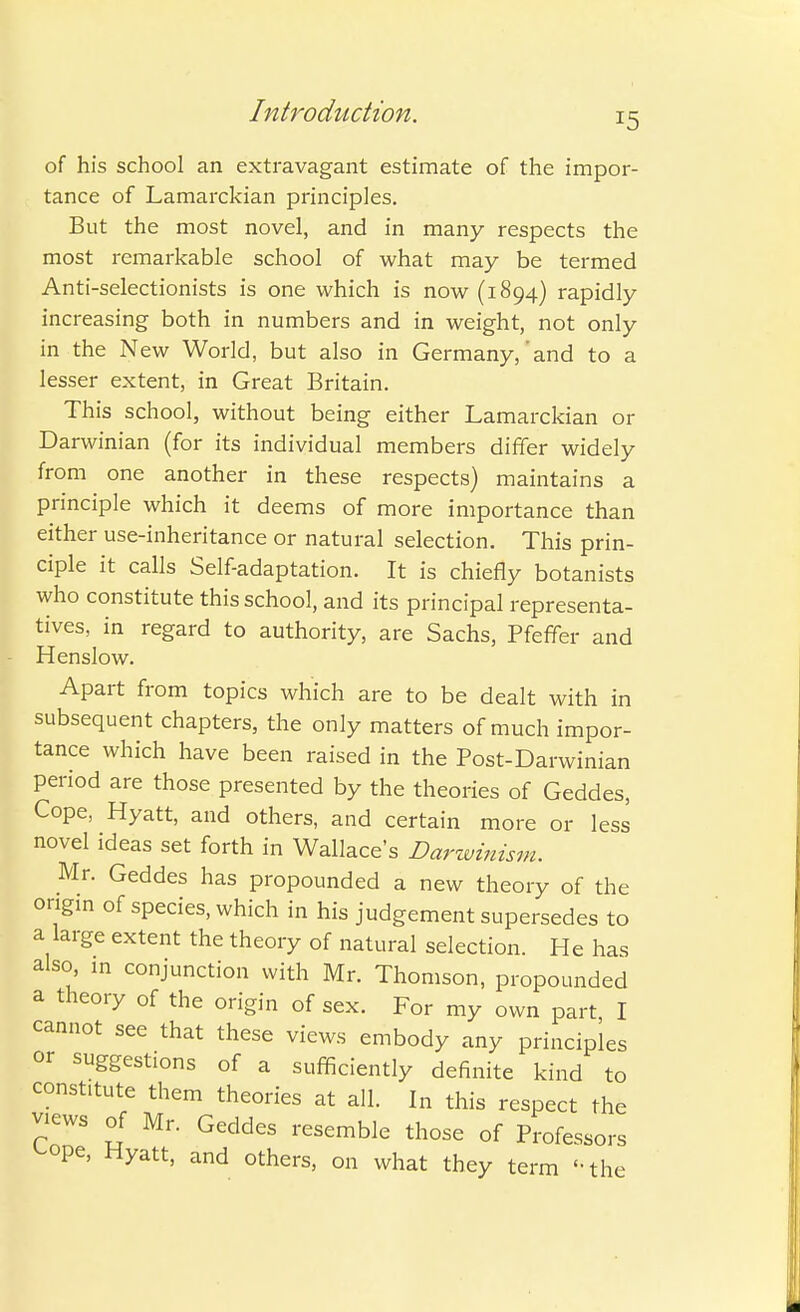 J5 of his school an extravagant estimate of the impor- tance of Lamarckian principles. But the most novel, and in many respects the most remarkable school of what may be termed Anti-selectionists is one which is now (1894) rapidly increasing both in numbers and in weight, not only in the New World, but also in Germany,'and to a lesser extent, in Great Britain. This school, without being either Lamarckian or Darwinian (for its individual members differ widely from one another in these respects) maintains a principle which it deems of more importance than either use-inheritance or natural selection. This prin- ciple it calls Self-adaptation. It is chiefly botanists who constitute this school, and its principal representa- tives, in regard to authority, are Sachs, Pfeffer and Henslow. Apart from topics which are to be dealt with in subsequent chapters, the only matters of much impor- tance which have been raised in the Post-Darwinian period are those presented by the theories of Geddes, Cope, Hyatt, and others, and certain more or less novel ideas set forth in Wallace's Darwinism. Mr. Geddes has propounded a new theory of the origin of species, which in his judgement supersedes to a large extent the theory of natural selection. He has also, m conjunction with Mr. Thomson, propounded a theory of the origin of sex. For my own part I cannot see that these views embody any principles or suggestions of a sufficiently definite kind to const.tute them theories at all. In this respect the Views of Mr. Geddes resemble those of Professors '-ope, Hyatt, and others, on what they term the