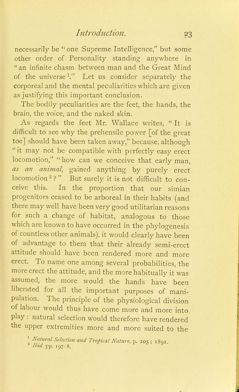 necessarily be  one Supreme Intelligence, but some other order of Personality standing anywhere in  an infinite chasm between man and the Great Mind of the universe1. Let us consider separately the corporeal and the mental peculiarities which are given as justifying this important conclusion. The bodily peculiarities are the feet, the hands, the brain, the voice, and the naked skin. As regards the feet Mr. Wallace writes,  It is difficult to see why the prehensile power [of the great toe] should have been taken away, because, although  it may not be compatible with perfectly easy erect locomotion,  how can we conceive that early man, as an animal, gained anything by purely erect locomotion2? But surely it is not difficult to con- ceive this. In the proportion that our simian progenitors ceased to be arboreal in their habits (and there may well have been very good utilitarian reasons for such a change of habitat, analogous to those which are known to have occurred in the phylogenesis of countless other animals), it would clearly have been of advantage to them that their already semi-erect attitude should have been rendered more and more erect. To name one among several probabilities, the more erect the attitude, and the more habitually it was assumed, the more would the hands have been liberated for all the important purposes of mani- pulation. The principle of the physiological division of labour would thus have come more and more into, play : natural selection would therefore have rendered the upper extremities more and more suited to the 1 Natural Selection and Tropical Nature, p. 205 ; 1801. 2 Ibid, pp. 197-8.