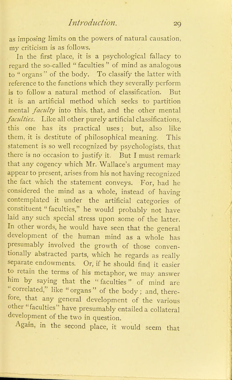 as imposing limits on the powers of natural causation, my criticism is as follows. In the first place, it is a psychological fallacy to regard the so-called  faculties  of mind as analogous to  organs  of the body. To classify the latter with reference to the functions which they severally perform is to follow a natural method of classification. But it is an artificial method which seeks to partition mental faculty into this, that, and the other mental faculties. Like all other purely artificial classifications, this one has its practical uses; but, also like them, it is destitute of philosophical meaning. This statement is so well recognized by psychologists, that there is no occasion to justify it. But I must remark that any cogency which Mr. Wallace's argument may appear to present, arises from his not having recognized the fact which the statement conveys. For, had he considered the mind as a whole, instead of having contemplated it under the artificial categories of constituent  faculties, he would probably not have laid any such special stress upon some of the latter. In other words, he would have seen that the general development of the human mind as a whole has presumably involved the growth of those conven- tionally abstracted parts, which he regards as really separate endowments. Or, if he should find it easier to retain the terms of his metaphor, we may answer him by saying that the faculties of mind are correlated, like organs of the body; and, there- fore, that any general development of the various other faculties have presumably entailed a collateral development of the two in question. Again, in the second place, it would seem that