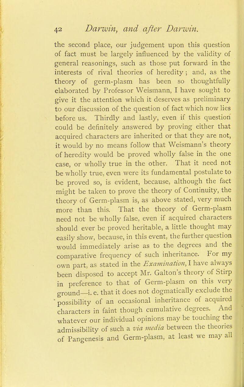 the second place, our judgement upon this question of fact must be largely influenced by the validity of general reasonings, such as those put forward in the interests of rival theories of heredity ; and, as the theory of germ-plasm has been so thoughtfully elaborated by Professor Weismann, I have sought to give it the attention which it deserves as preliminary to our discussion of the question of fact which now lies before us. Thirdly and lastly, even if this question could be definitely answered by proving either that acquired characters are inherited or that they are not, it would by no means follow that Weismann's theory of heredity would be proved wholly false in the one case, or wholly true in the other. That it need not be wholly true, even were its fundamental postulate to be proved so, is evident, because, although the fact might be taken to prove the theory of Continuity, the theory of Germ-plasm is, as above stated, very much more than this. That the theory of Germ-plasm need not be wholly false, even if acquired characters should ever be proved heritable, a little thought may easily show, because, in this event, the further question would immediately arise as to the degrees and the comparative frequency of such inheritance. For my own part, as stated in the Examination, I have always been disposed to accept Mr. Galton's theory of Stirp in preference to that of Germ-plasm on this very ground—i. e. that it does not dogmatically exclude the ' possibility of an occasional inheritance of acquired characters in faint though cumulative degrees. And whatever our individual opinions may be touching the admissibility of such a via media between the theories of Pangenesis and Germ-plasm, at least we may all