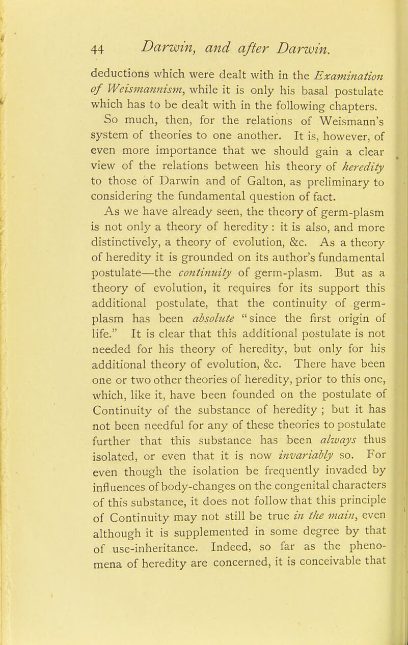 deductions which were dealt with in the Examination of Weismannism, while it is only his basal postulate which has to be dealt with in the following chapters. So much, then, for the relations of Weismann's system of theories to one another. It is, however, of even more importance that we should gain a clear view of the relations between his theory of heredity to those of Darwin and of Galton, as preliminary to considering the fundamental question of fact. As we have already seen, the theory of germ-plasm is not only a theory of heredity : it is also, and more distinctively, a theory of evolution, &c. As a theory of heredity it is grounded on its author's fundamental postulate—the continuity of germ-plasm. But as a theory of evolution, it requires for its support this additional postulate, that the continuity of germ- plasm has been absolute since the first origin of life. It is clear that this additional postulate is not needed for his theory of heredity, but only for his additional theory of evolution, &c. There have been one or two other theories of heredity, prior to this one, which, like it, have been founded on the postulate of Continuity of the substance of heredity ; but it has not been needful for any of these theories to postulate further that this substance has been always thus isolated, or even that it is now invariably so. For even though the isolation be frequently invaded by influences of body-changes on the congenital characters of this substance, it does not follow that this principle of Continuity may not still be true in the main, even although it is supplemented in some degree by that of use-inheritance. Indeed, so far as the pheno- mena of heredity are concerned, it is conceivable that