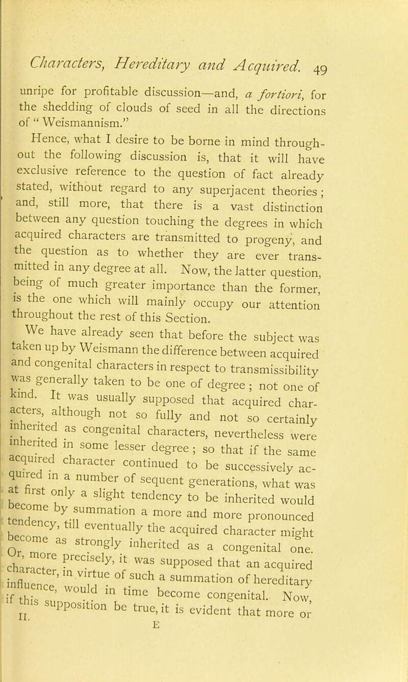 unripe for profitable discussion—and, a fortiori, for the shedding of clouds of seed in all the directions of  Weismannism. Hence, what I desire to be borne in mind through- out the following discussion is, that it will have exclusive reference to the question of fact already stated, without regard to any superjacent theories; and, still more, that there is a vast distinction between any question touching the degrees in which acquired characters are transmitted to progeny, and the question as to whether they are ever trans- mitted in any degree at all. Now, the latter question, being of much greater importance than the former, is the one which will mainly occupy our attention throughout the rest of this Section. We have already seen that before the subject was taken up by Weismann the difference between acquired and congenital characters in respect to transmissibility was generally taken to be one of degree ; not one of Kind. It was usually supposed that acquired char- acters, although not so fully and not so certainly inherited as congenital characters, nevertheless were inherited in some lesser degree ; so that if the same acquired character continued to be successively ac- quired m a number of sequent generations, what was at first only a slight tendency to be inherited would tendeT, byt,^Ummation a ™™ and more pronounced tend y, tlH eventuaI]y the acqu.red character become as strongly inherited as a congenital one. ch^rT PreC1Sdy' k WaS SUpP°Sed that an acquired Mu^rr,myiT °f SUCh a sum™tion of hereditary nflu nee, would in time become congenital. Now **« supposition be true, it is evident that more or E