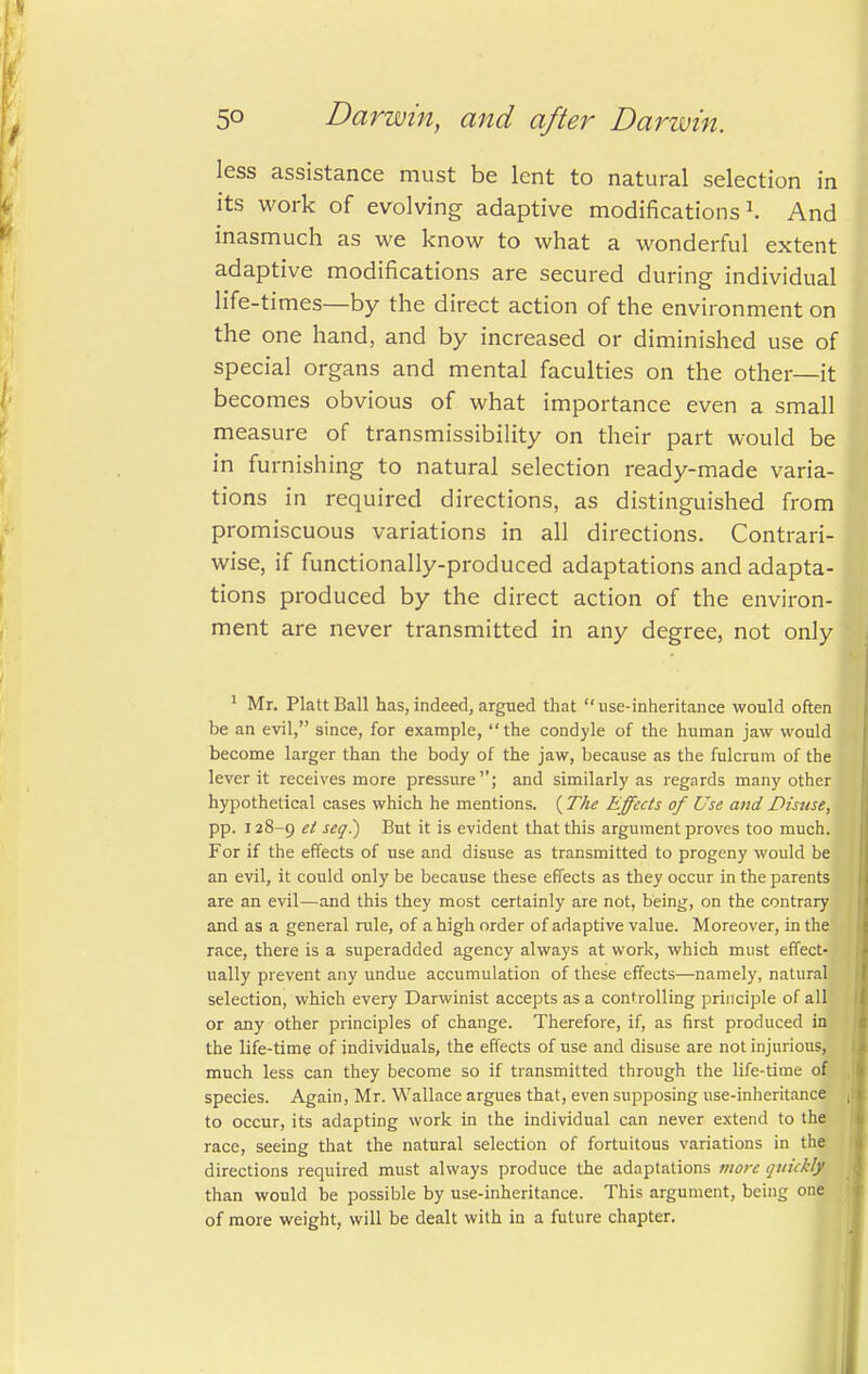 less assistance must be lent to natural selection in its work of evolving adaptive modifications1. And inasmuch as we know to what a wonderful extent adaptive modifications are secured during individual life-times—by the direct action of the environment on the one hand, and by increased or diminished use of special organs and mental faculties on the other—it becomes obvious of what importance even a small measure of transmissibility on their part would be in furnishing to natural selection ready-made varia- tions in required directions, as distinguished from promiscuous variations in all directions. Contrari- wise, if functionally-produced adaptations and adapta- tions produced by the direct action of the environ- ment are never transmitted in any degree, not only 1 Mr. Piatt Ball has, indeed, argued that  nse-inheritance would often be an evil, since, for example, the condyle of the human jaw would become larger than the body of the jaw, because as the fulcrum of the lever it receives more pressure; and similarly as regards many other hypothetical cases which he mentions. ( The Effects of Use and Disuse, pp. 128-9 e^ seq!) But it is evident that this argument proves too much. For if the effects of use and disuse as transmitted to progeny would be an evil, it could only be because these effects as they occur in the parents are an evil—and this they most certainly are not, being, on the contrary and as a general rule, of a high order of adaptive value. Moreover, in the race, there is a superadded agency always at work, which must effect- ually prevent any undue accumulation of these effects—namely, natural selection, which every Darwinist accepts as a controlling principle of all or any other principles of change. Therefore, if, as first produced in the life-time of individuals, the effects of use and disuse are not injurious, much less can they become so if transmitted through the life-time of species. Again, Mr. Wallace argues that, even supposing use-inheritance to occur, its adapting work in the individual can never extend to the race, seeing that the natural selection of fortuitous variations in the directions required must always produce the adaptations more quickljk than would be possible by use-inheritance. This argument, being one of more weight, will be dealt with in a future chapter.