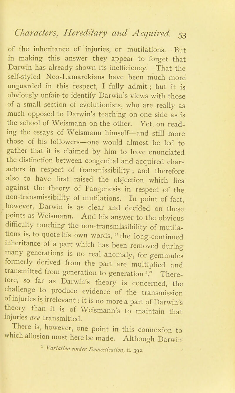 of the inheritance of injuries, or mutilations. But in making this answer they appear to forget that Darwin has already shown its inefficiency. That the self-styled Neo-Lamarckians have been much more unguarded in this respect. I fully admit ; but it is obviously unfair- to identify Darwin's views with those of a small section of evolutionists, who are really as much opposed to Darwin's teaching on one side as is the school of Weismann on the other. Yet, on read- ing the essays of Weismann himself—and still more those of his followers—one would almost be led to gather that it is claimed by him to have enunciated the distinction between congenital and acquired char- acters in respect of transmissibility 5 and therefore also to have first raised the objection which lies against the theory of Pangenesis in respect of the non-transmissibility of mutilations. In point of fact, however, Darwin is as clear and decided on these points as Weismann. And his answer to the obvious difficulty touching the non-transmissibility of mutila- tions is, to quote his own words, the long-continued inheritance of a part which has been removed during many generations is no real anomaly, for gemmules formerly derived from the part are multiplied and transmitted from generation to generation V There- fore, so far as Darwin's theory is concerned, the challenge to produce evidence of the transmission of injuries is irrelevant: it is no more a part of Darwin's theory than it is of Weismann's to maintain that injuries are transmitted. There is, however, one point in this connexion to which allusion must here be made. Although Darwin 1 Variation tinder Domestication, ii. 392.