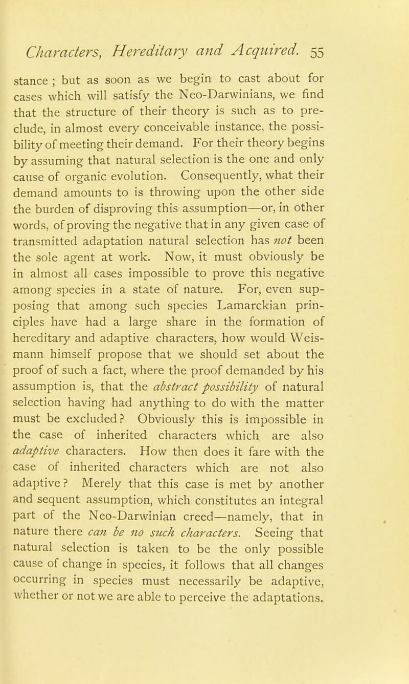 stance ; but as soon as we begin to cast about for cases which will satisfy the Neo-Darwinians, we find that the structure of their theory is such as to pre- clude, in almost every conceivable instance, the possi- bility of meeting their demand. For their theory begins by assuming that natural selection is the one and only cause of organic evolution. Consequently, what their demand amounts to is throwing upon the other side the burden of disproving this assumption—or, in other words, of proving the negative that in any given case of transmitted adaptation natural selection has not been the sole agent at work. Now, it must obviously be in almost all cases impossible to prove this negative among species in a state of nature. For, even sup- posing that among such species Lamarckian prin- ciples have had a large share in the formation of hereditary and adaptive characters, how would Weis- mann himself propose that we should set about the proof of such a fact, where the proof demanded by his assumption is, that the abstract possibility of natural selection having had anything to do with the matter must be excluded? Obviously this is impossible in the case of inherited characters which are also adaptive characters. How then does it fare with the case of inherited characters which are not also adaptive ? Merely that this case is met by another and sequent assumption, which constitutes an integral part of the Neo-Darwinian creed—namely, that in nature there can be 110 such characters. Seeing that natural selection is taken to be the only possible cause of change in species, it follows that all changes occurring in species must necessarily be adaptive, whether or not we are able to perceive the adaptations.