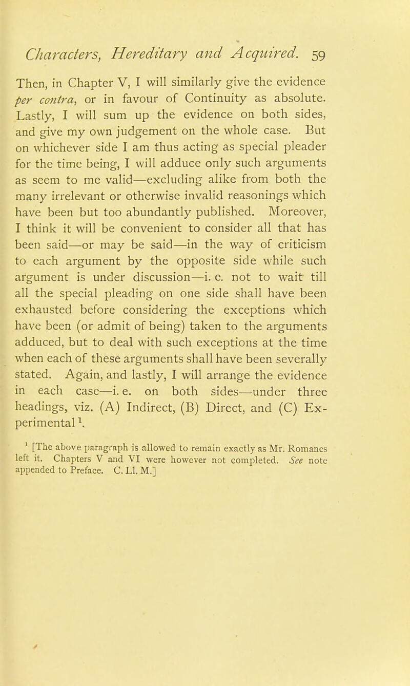 Then, in Chapter V, I will similarly give the evidence per contra, or in favour of Continuity as absolute. Lastly, I will sum up the evidence on both sides, and give my own judgement on the whole case. But on whichever side I am thus acting as special pleader for the time being, I will adduce only such arguments as seem to me valid—excluding alike from both the many irrelevant or otherwise invalid reasonings which have been but too abundantly published. Moreover, I think it will be convenient to consider all that has been said—or may be said—in the way of criticism to each argument by the opposite side while such argument is under discussion—i. e. not to wait till all the special pleading on one side shall have been exhausted before considering the exceptions which have been (or admit of being) taken to the arguments adduced, but to deal with such exceptions at the time when each of these arguments shall have been severally stated. Again, and lastly, I will arrange the evidence in each case—i. e. on both sides—under three headings, viz. (A) Indirect, (B) Direct, and (C) Ex- perimental \ 1 [The above paragraph is allowed to remain exactly as Mr. Romanes left it. Chapters V and VI were however not completed. See note appended to Preface. C. LI. M.]