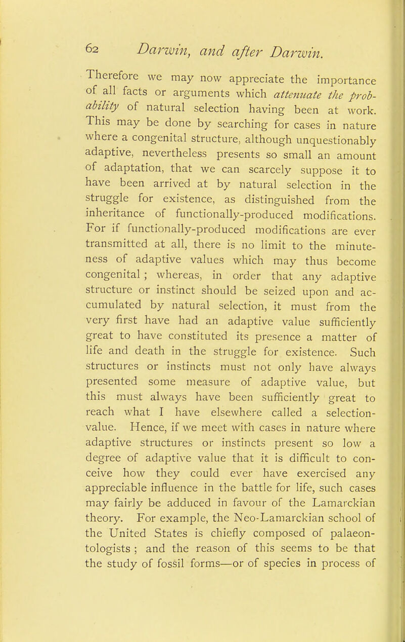 Therefore we may now appreciate the importance of all facts or arguments which attenuate the prob- ability of natural selection having been at work. This may be done by searching for cases in nature where a congenital structure, although unquestionably adaptive, nevertheless presents so small an amount of adaptation, that we can scarcely suppose it to have been arrived at by natural selection in the struggle for existence, as distinguished from the inheritance of functionally-produced modifications. For if functionally-produced modifications are ever transmitted at all, there is no limit to the minute- ness of adaptive values which may thus become congenital ; whereas, in order that any adaptive structure or instinct should be seized upon and ac- cumulated by natural selection, it must from the very first have had an adaptive value sufficiently great to have constituted its presence a matter of life and death in the struggle for existence. Such structures or instincts must not only have always presented some measure of adaptive value, but this must always have been sufficiently great to reach what I have elsewhere called a selection- value. Hence, if we meet with cases in nature where adaptive structures or instincts present so low a degree of adaptive value that it is difficult to con- ceive how they could ever have exercised any appreciable influence in the battle for life, such cases may fairly be adduced in favour of the Lamarckian theory. For example, the Neo-Lamarckian school of the United States is chiefly composed of palaeon- tologists ; and the reason of this seems to be that the study of fossil forms—or of species in process of