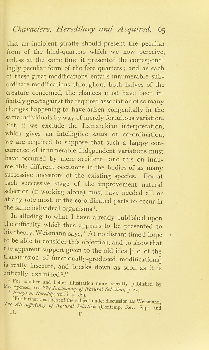 that an incipient giraffe should present the peculiar form of the hind-quarters which we now perceive, unless at the same time it presented the correspond- ingly peculiar form of the fore-quarters; and as each of these great modifications entails innumerable sub- ordinate modifications throughout both halves of the creature concerned, the chances must have been in- finitely great against the required association of so many changes happening to have arisen congenitally in the same individuals by way of merely fortuitous variation. Yet, if we exclude the Lamarckian interpretation, which gives an intelligible cause of co-ordination, we are required to suppose that such a happy con- currence of innumerable independent variations must have occurred by mere accident—and this on innu- merable different occasions in the bodies of as many successive ancestors of the existing species. For at each successive stage of the improvement natural selection (if working alone) must have needed all, or at any rate most, of the co-ordinated parts to occur in the same individual organisms *. In alluding to what I have already published upon the difficulty which thus appears to be presented to his theory, Weismann says, At no distant time I hope to be able to consider this objection, and to show that the apparent support given to the old idea [i. e. of the transmission of functionally-produced modifications] is really insecure, and breaks down as soon as it is critically examined 2. 1 For another and better illustration more recently published by Mr. bpencer, see The Inadequacy of Natural Selection, p. 22. Essays on Heredity, vol. i. p. 389. rpi tFor further treatment of the subject under discussion see Weismann me All-sufficiency of Natural Selection (Contemp. Rev. Sept. and II. y