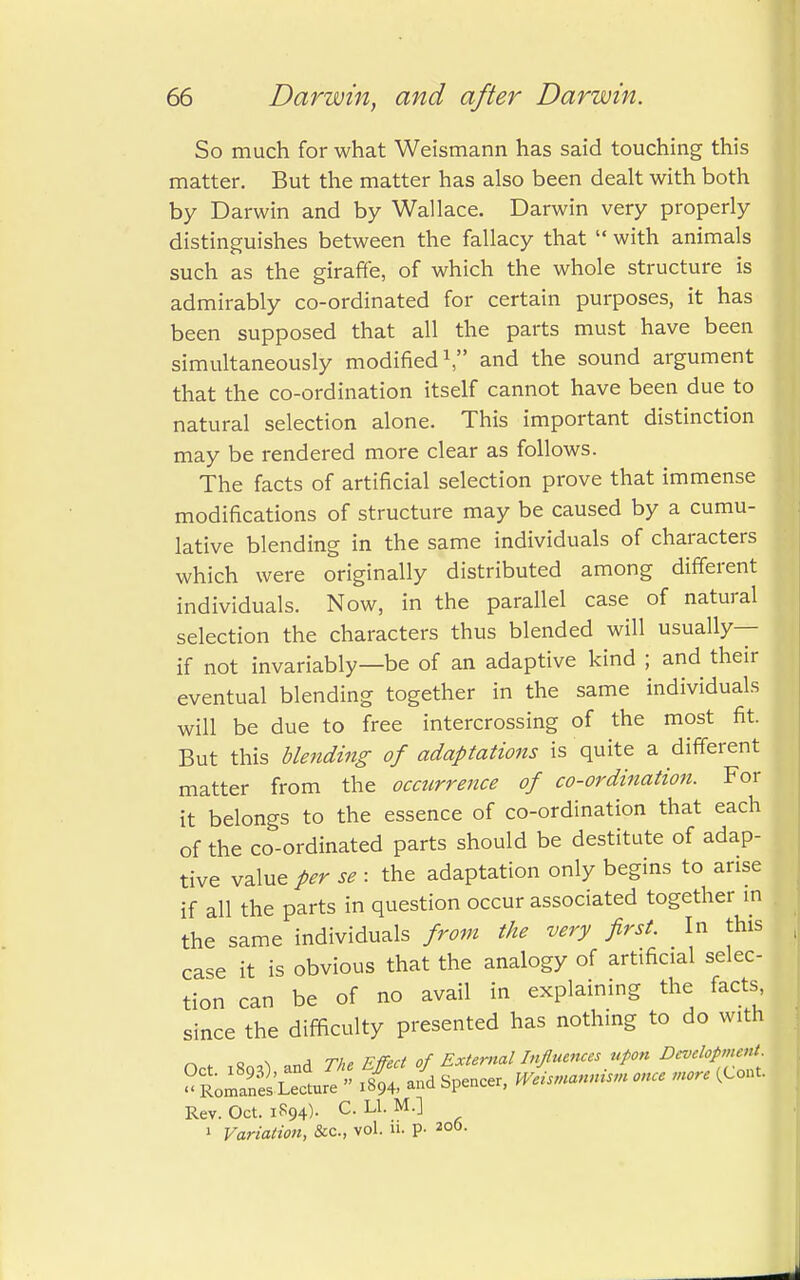 So much for what Weismann has said touching this matter. But the matter has also been dealt with both by Darwin and by Wallace. Darwin very properly distinguishes between the fallacy that  with animals such as the giraffe, of which the whole structure is admirably co-ordinated for certain purposes, it has been supposed that all the parts must have been simultaneously modified1, and the sound argument that the co-ordination itself cannot have been due to natural selection alone. This important distinction may be rendered more clear as follows. The facts of artificial selection prove that immense modifications of structure may be caused by a cumu- lative blending in the same individuals of characters which were originally distributed among different individuals. Now, in the parallel case of natural selection the characters thus blended will usually— if not invariably—be of an adaptive kind ; and their eventual blending together in the same individuals will be due to free intercrossing of the most fit. But this blending of adaptations is quite a different matter from the occurrence of co-ordination. For it belongs to the essence of co-ordination that each of the co-ordinated parts should be destitute of adap- tive valued se : the adaptation only begins to arise if all the parts in question occur associated together in the same individuals from the very first. In this case it is obvious that the analogy of artificial selec- tion can be of no avail in explaining the facts since the difficulty presented has nothing to do with o \ , tu. nffert of External Influences upon Development. Rev. Oct. iR94)- C- LL M-l , 1 Variation, &c, vol. 11. p. 206.