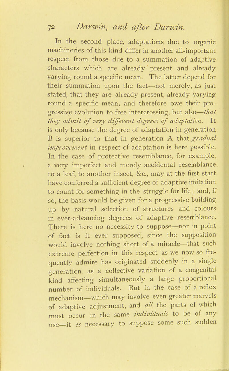 In the second place, adaptations due to organic machineries of this kind differ in another all-important respect from those due to a summation of adaptive characters which are already present and already- varying round a specific mean. The latter depend for their summation upon the fact—not merely, as just stated, that they are already present, already varying round a specific mean, and therefore owe their pro- gressive evolution to free intercrossing, but also—that they admit of very different degrees of adaptation. It is only because the degree of adaptation in generation B is superior to that in generation A that gradual improvement in respect of adaptation is here possible. In the case of protective resemblance, for example, a very imperfect and merely accidental resemblance to a leaf, to another insect, &c, may at the first start have conferred a sufficient degree of adaptive imitation to count for something in the struggle for life ; and, if so, the basis would be given for a progressive building up by natural selection of structures and colours in ever-advancing degrees of adaptive resemblance. There is here no necessity to suppose—nor in point of fact is it ever supposed, since the supposition would involve nothing short of a miracle—that such extreme perfection in this respect as we now so fre- quently admire has originated suddenly in a single generation, as a collective variation of a congenital kind affecting simultaneously a large proportional number of individuals. But in the case of a reflex mechanism—which may involve even greater marvels of adaptive adjustment, and all the parts of which must occur in the same individuals to be of any USe_it is necessary to suppose some such sudden