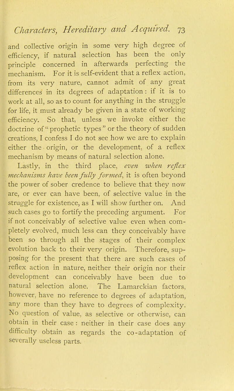 and collective origin in some very high degree of efficiency, if natural selection has been the only principle concerned in afterwards perfecting the mechanism. For it is self-evident that a reflex action, from its very nature, cannot admit of any great differences in its degrees of adaptation : if it is to work at all, so as to count for anything in the struggle for life, it must already be given in a state of working efficiency. So that, unless we invoke either the doctrine of prophetic types or the theory of sudden creations, I confess I do not see how we are to explain either the origin, or the development, of a reflex mechanism by means of natural selection alone. Lastly, in the third place, even when reflex mechanisms have been fully formed, it is often beyond the power of sober credence to believe that they now are, or ever can have been, of selective value in the struggle for existence, as I will show further on. And such cases go to fortify the preceding argument. For if not conceivably of selective value even when com- pletely evolved, much less can they conceivably have been so through all the stages of their complex evolution back to their very origin. Therefore, sup- posing for the present that there are such cases of reflex action in nature, neither their origin nor their development can conceivably have been due to natural selection alone. The Lamarckian factors, however, have no reference to degrees of adaptation, any more than they have to degrees of complexity. No question of value, as selective or otherwise, can obtain in their case : neither in their case does any difficulty obtain as regards the co-adaptation of severally useless parts.