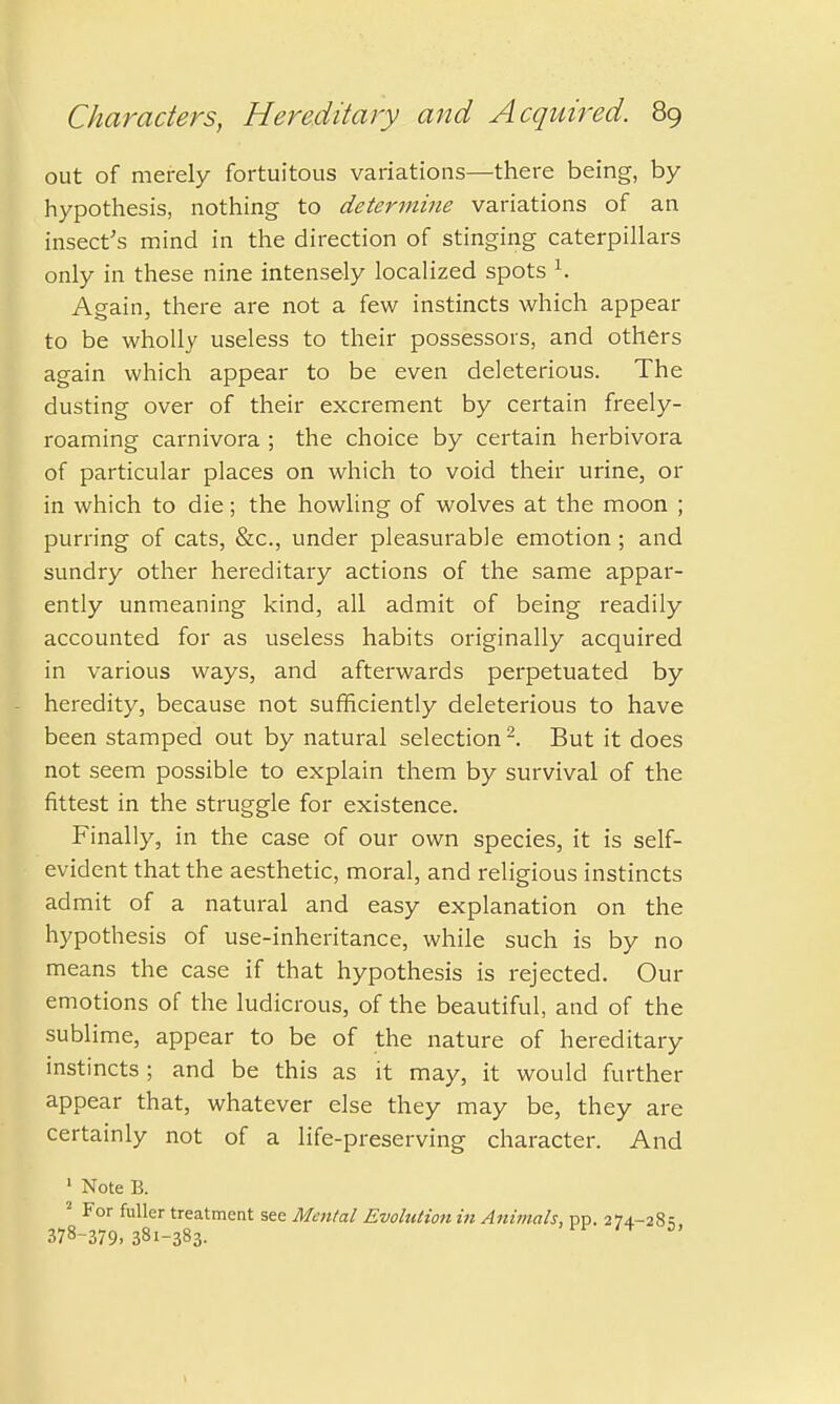 out of merely fortuitous variations—there being, by hypothesis, nothing to determine variations of an insect's mind in the direction of stinging caterpillars only in these nine intensely localized spots 1. Again, there are not a few instincts which appear to be wholly useless to their possessors, and others again which appear to be even deleterious. The dusting over of their excrement by certain freely- roaming carnivora ; the choice by certain herbivora of particular places on which to void their urine, or in which to die; the howling of wolves at the moon ; purring of cats, &c, under pleasurable emotion; and sundry other hereditary actions of the same appar- ently unmeaning kind, all admit of being readily accounted for as useless habits originally acquired in various ways, and afterwards perpetuated by heredity, because not sufficiently deleterious to have been stamped out by natural selection 2. But it does not seem possible to explain them by survival of the fittest in the struggle for existence. Finally, in the case of our own species, it is self- evident that the aesthetic, moral, and religious instincts admit of a natural and easy explanation on the hypothesis of use-inheritance, while such is by no means the case if that hypothesis is rejected. Our emotions of the ludicrous, of the beautiful, and of the sublime, appear to be of the nature of hereditary instincts; and be this as it may, it would further appear that, whatever else they may be, they are certainly not of a life-preserving character. And 1 Note B. 2 For fuller treatment see Mm/a/ Evolution in Animals, pp. 274.-281; 378-379,381-383. °'