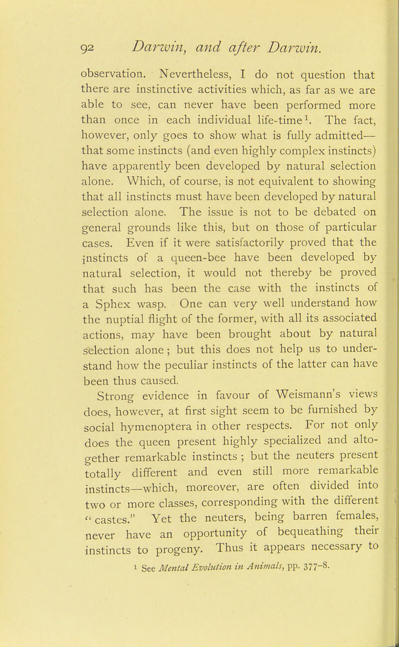 observation. Nevertheless, I do not question that there are instinctive activities which, as far as we are able to see, can never have been performed more than once in each individual life-time1. The fact, however, only goes to show what is fully admitted— that some instincts (and even highly complex instincts) have apparently been developed by natural selection alone. Which, of course, is not equivalent to showing that all instincts must have been developed by natural selection alone. The issue is not to be debated on general grounds like this, but on those of particular cases. Even if it were satisfactorily proved that the instincts of a queen-bee have been developed by natural selection, it would not thereby be proved that such has been the case with the instincts of a Sphex wasp. One can very well understand how the nuptial flight of the former, with all its associated actions, may have been brought about by natural selection alone; but this does not help us to under- stand how the peculiar instincts of the latter can have been thus caused. Strong evidence in favour of Weismann's views does, however, at first sight seem to be furnished by social hymenoptera in other respects. For not only does the queen present highly specialized and alto- gether remarkable instincts ; but the neuters present totally different and even still more remarkable instincts—which, moreover, are often divided into two or more classes, corresponding with the different  castes. Yet the neuters, being barren females, never have an opportunity of bequeathing their instincts to progeny. Thus it appears necessary to 1 See Mental Evolution in Animals, pp. 377~s-