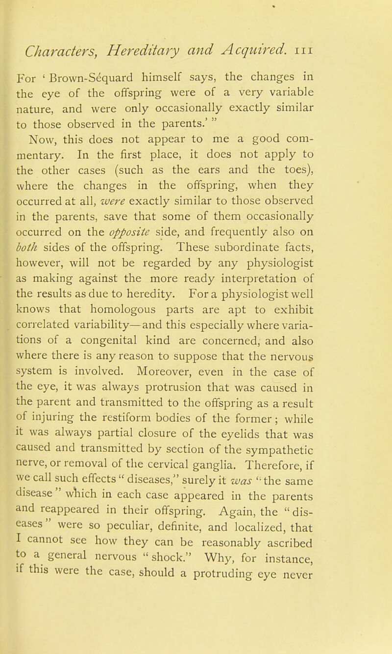 For 1 Brown-Sequard himself says, the changes in the eye of the offspring were of a very variable nature, and were only occasionally exactly similar to those observed in the parents.'  Now, this does not appear to me a good com- mentary. In the first place, it does not apply to the other cases (such as the ears and the toes), where the changes in the offspring, when they occurred at all, were exactly similar to those observed in the parents, save that some of them occasionally occurred on the opposite side, and frequently also on both sides of the offspring. These subordinate facts, however, will not be regarded by any physiologist as making against the more ready interpretation of the results as due to heredity. For a physiologist well knows that homologous parts are apt to exhibit correlated variability—and this especially where varia- tions of a congenital kind are concerned, and also where there is any reason to suppose that the nervous system is involved. Moreover, even in the case of the eye, it was always protrusion that was caused in the parent and transmitted to the offspring as a result of injuring the restiform bodies of the former; while it was always partial closure of the eyelids that was caused and transmitted by section of the sympathetic nerve, or removal of the cervical ganglia. Therefore, if we call such effects  diseases, surely it was '• the same disease  which in each case appeared in the parents and reappeared in their offspring. Again, the  dis- eases  were so peculiar, definite, and localized, that I cannot see how they can be reasonably ascribed to a general nervous  shock. Why, for instance, if this were the case, should a protruding eye never