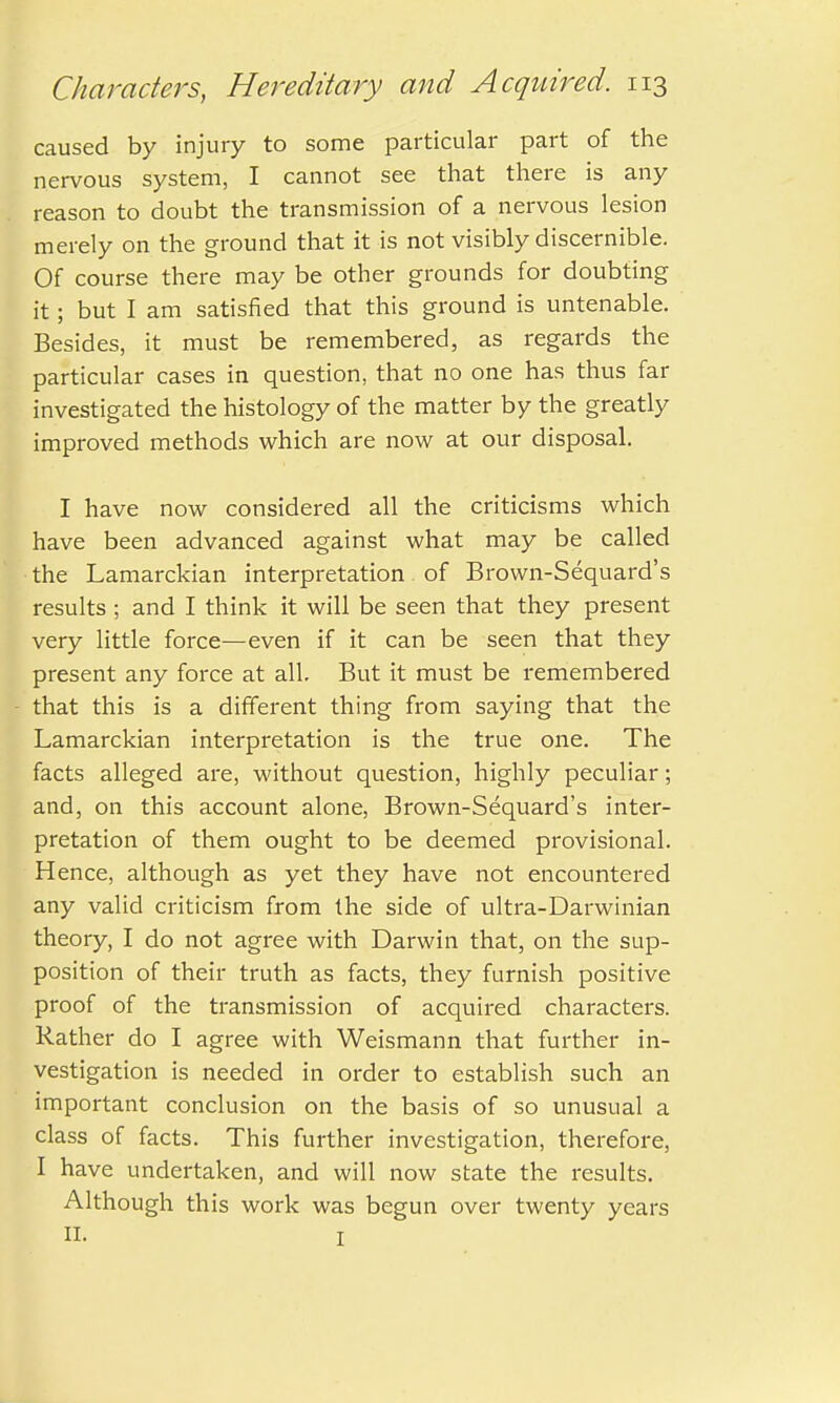 caused by injury to some particular part of the nervous system, I cannot see that there is any reason to doubt the transmission of a nervous lesion merely on the ground that it is not visibly discernible. Of course there may be other grounds for doubting it; but I am satisfied that this ground is untenable. Besides, it must be remembered, as regards the particular cases in question, that no one has thus far investigated the histology of the matter by the greatly improved methods which are now at our disposal. I have now considered all the criticisms which have been advanced against what may be called the Lamarckian interpretation of Brown-Sequard's results ; and I think it will be seen that they present very little force—even if it can be seen that they present any force at all. But it must be remembered that this is a different thing from saying that the Lamarckian interpretation is the true one. The facts alleged are, without question, highly peculiar; and, on this account alone, Brown-Sequard's inter- pretation of them ought to be deemed provisional. Hence, although as yet they have not encountered any valid criticism from the side of ultra-Darwinian theory, I do not agree with Darwin that, on the sup- position of their truth as facts, they furnish positive proof of the transmission of acquired characters. Rather do I agree with Weismann that further in- vestigation is needed in order to establish such an important conclusion on the basis of so unusual a class of facts. This further investigation, therefore, I have undertaken, and will now state the results. Although this work was begun over twenty years II. I