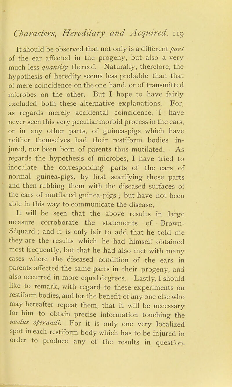 It should be observed that not only is a different part of the ear affected in the progeny, but also a very much less quantity thereof. Naturally, therefore, the hypothesis of heredity seems less probable than that of mere coincidence on the one hand, or of transmitted microbes on the other. But I hope to have fairly excluded both these alternative explanations. For, as regards merely accidental coincidence, I have never seen this very peculiar morbid process in the ears, or in any other parts, of guinea-pigs which have neither themselves had their restiform bodies in- jured, nor been born of parents thus mutilated. As regards the hypothesis of microbes, I have tried to inoculate the corresponding parts of the ears of normal guinea-pigs, by first scarifying those parts and then rubbing them with the diseased surfaces of the ears of mutilated guinea-pigs ; but have not been able in this way to communicate the disease. It will be seen that the above results in large measure corroborate the statements of Brown- Sequard ; and it is only fair to add that he told me they are the results which he had himself obtained most frequently, but that he had also met with many cases where the diseased condition of the ears in parents affected the same parts in their progeny, and also occurred in more equal degrees. Lastly, I should like to remark, with regard to these experiments on restiform bodies, and for the benefit of any one else who may hereafter repeat them, that it will be necessary for him to obtain precise information touching the modus operandi. For it is only one very localized spot in each restiform body which has to be injured in order to produce any of the results in question.