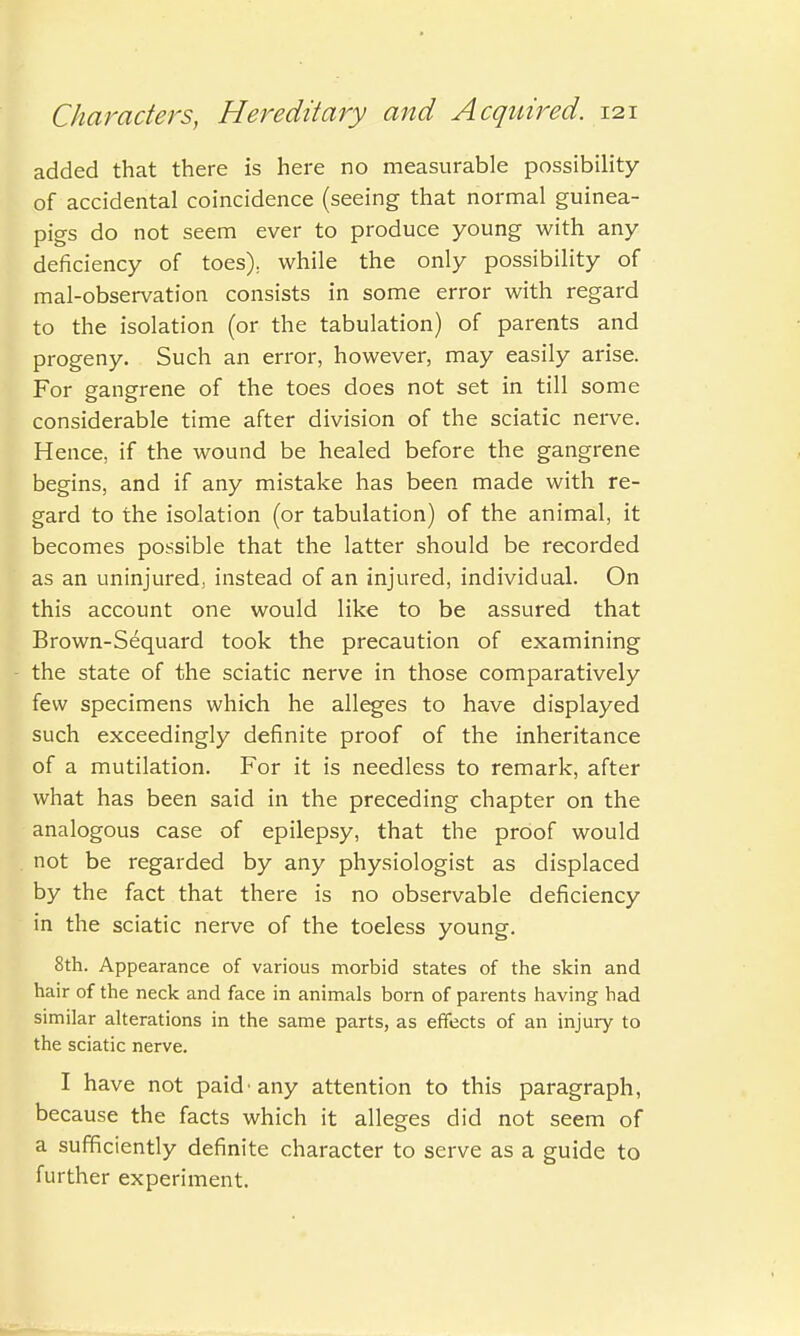 added that there is here no measurable possibility of accidental coincidence (seeing that normal guinea- pigs do not seem ever to produce young with any deficiency of toes), while the only possibility of mal-observation consists in some error with regard to the isolation (or the tabulation) of parents and progeny. Such an error, however, may easily arise. For gangrene of the toes does not set in till some considerable time after division of the sciatic nerve. Hence, if the wound be healed before the gangrene begins, and if any mistake has been made with re- gard to the isolation (or tabulation) of the animal, it becomes possible that the latter should be recorded as an uninjured, instead of an injured, individual. On this account one would like to be assured that Brown-Sequard took the precaution of examining the state of the sciatic nerve in those comparatively few specimens which he alleges to have displayed such exceedingly definite proof of the inheritance of a mutilation. For it is needless to remark, after what has been said in the preceding chapter on the analogous case of epilepsy, that the proof would not be regarded by any physiologist as displaced by the fact that there is no observable deficiency in the sciatic nerve of the toeless young. 8th. Appearance of various morbid states of the skin and hair of the neck and face in animals born of parents having had similar alterations in the same parts, as effects of an injury to the sciatic nerve. I have not paid'any attention to this paragraph, because the facts which it alleges did not seem of a sufficiently definite character to serve as a guide to further experiment.