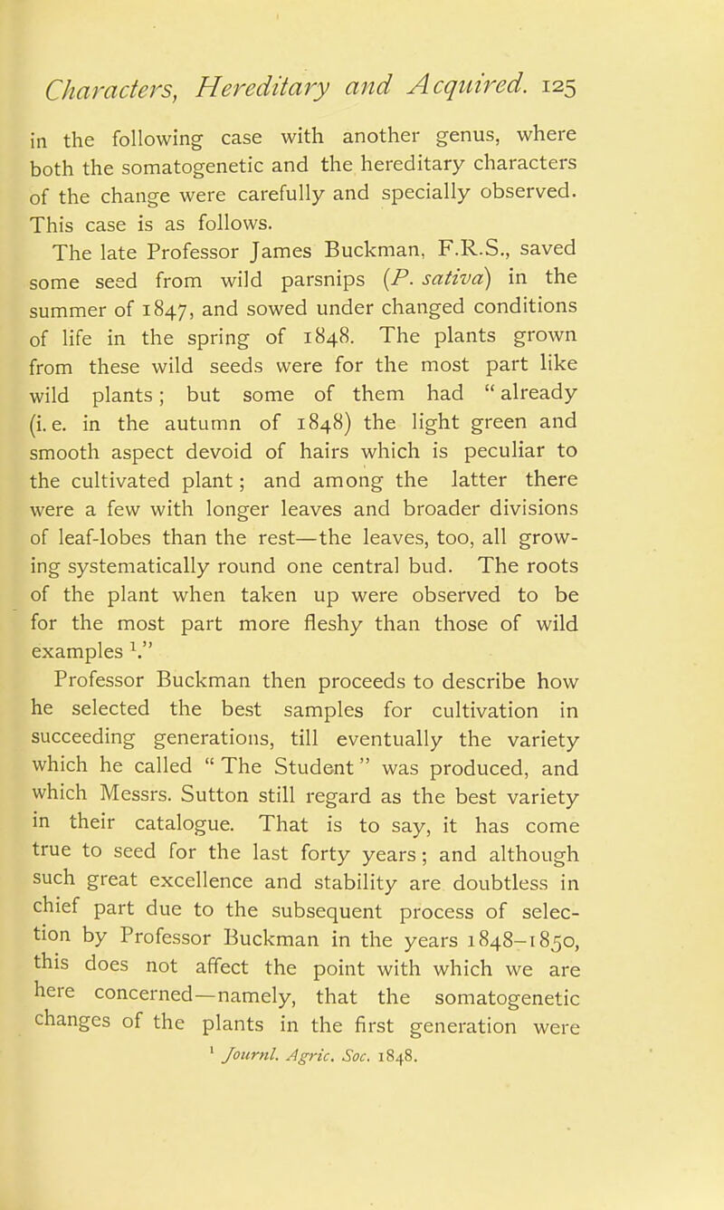 in the following case with another genus, where both the somatogenetic and the hereditary characters of the change were carefully and specially observed. This case is as follows. The late Professor James Buckman, F.R.S., saved some seed from wild parsnips {P. sativd) in the summer of 1847, and sowed under changed conditions of life in the spring of 1848. The plants grown from these wild seeds were for the most part like wild plants; but some of them had  already (i.e. in the autumn of 1848) the light green and smooth aspect devoid of hairs which is peculiar to the cultivated plant; and among the latter there were a few with longer leaves and broader divisions of leaf-lobes than the rest—the leaves, too, all grow- ing systematically round one central bud. The roots of the plant when taken up were observed to be for the most part more fleshy than those of wild examples V Professor Buckman then proceeds to describe how he selected the best samples for cultivation in succeeding generations, till eventually the variety which he called  The Student was produced, and which Messrs. Sutton still regard as the best variety in their catalogue. That is to say, it has come true to seed for the last forty years; and although such great excellence and stability are doubtless in chief part due to the subsequent process of selec- tion by Professor Buckman in the years 1848-1850, this does not affect the point with which we are here concerned—namely, that the somatogenetic changes of the plants in the first generation were 1 Journl. Agric. Soc. 1848.