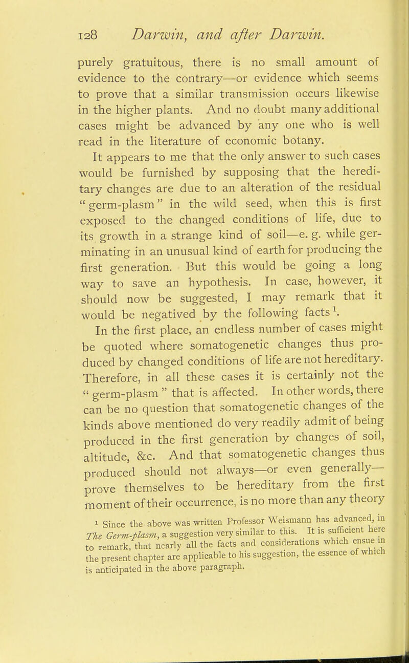 purely gratuitous, there is no small amount of evidence to the contrary—or evidence which seems to prove that a similar transmission occurs likewise in the higher plants. And no doubt many additional cases might be advanced by any one who is well read in the literature of economic botany. It appears to me that the only answer to such cases would be furnished by supposing that the heredi- tary changes are due to an alteration of the residual  germ-plasm in the wild seed, when this is first exposed to the changed conditions of life, due to its growth in a strange kind of soil—e. g. while ger- minating in an unusual kind of earth for producing the first generation. But this would be going a long way to save an hypothesis. In case, however, it should now be suggested, I may remark that it would be negatived by the following facts \ In the first place, an endless number of cases might be quoted where somatogenetic changes thus pro- duced by changed conditions of life are not hereditary. Therefore, in all these cases it is certainly not the  germ-plasm  that is affected. In other words, there can be no question that somatogenetic changes of the kinds above mentioned do very readily admit of being produced in the first generation by changes of soil, altitude, &c. And that somatogenetic changes thus produced should not always—or even generally— prove themselves to be hereditary from the first moment of their occurrence, is no more than any theory » Since the above was written Professor Weisrnann has advanced, in The Germ-plasm, a suggestion very similar to this. It is sufficient here to remark, that nearly all the facts and considerations which ensue in the present chapter are applicable to his suggestion, the essence of which is anticipated in the above paragraph.