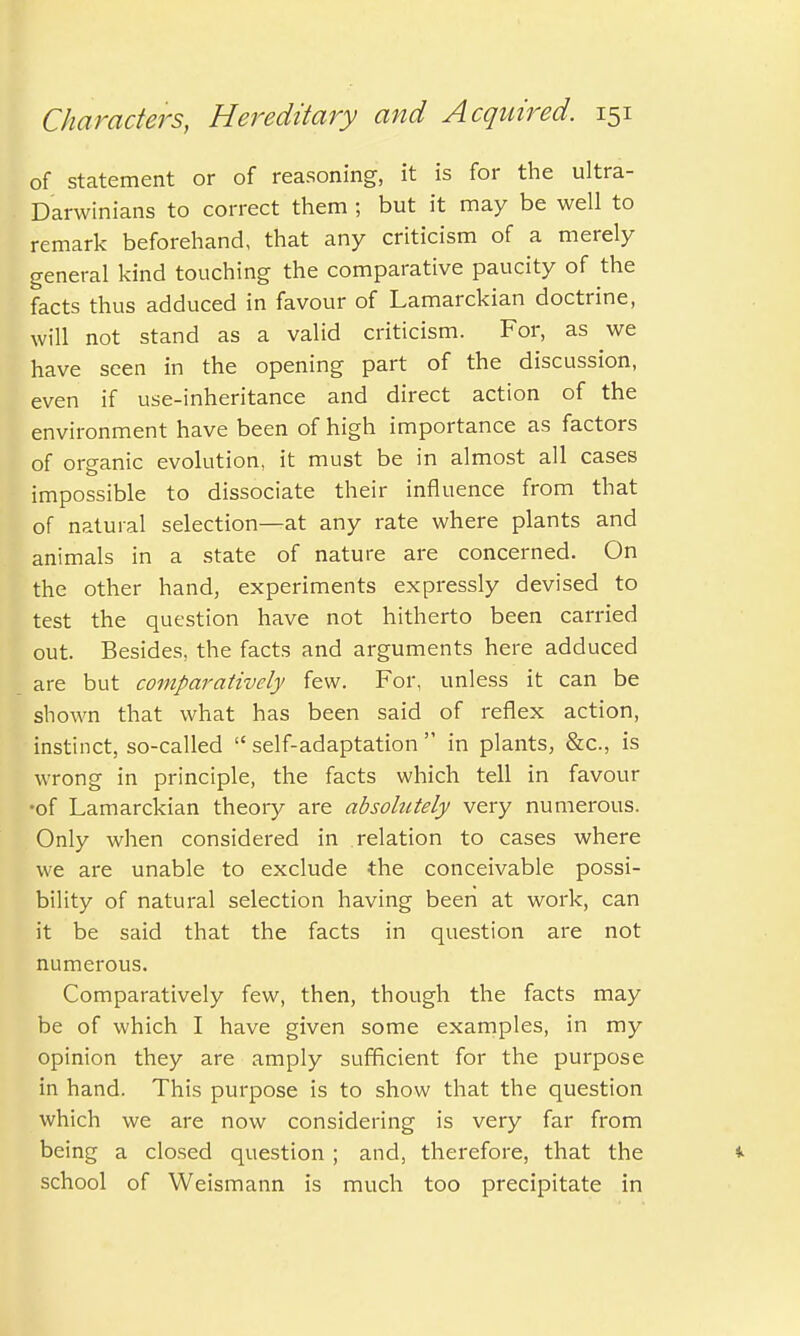 of statement or of reasoning, it is for the ultra- Darwinians to correct them ; but it may be well to remark beforehand, that any criticism of a merely general kind touching the comparative paucity of the facts thus adduced in favour of Lamarckian doctrine, will not stand as a valid criticism. For, as we have seen in the opening part of the discussion, even if use-inheritance and direct action of the environment have been of high importance as factors of organic evolution, it must be in almost all cases impossible to dissociate their influence from that of natural selection—at any rate where plants and animals in a state of nature are concerned. On the other hand, experiments expressly devised to test the question have not hitherto been carried out. Besides, the facts and arguments here adduced are but comparatively few. For, unless it can be shown that what has been said of reflex action, instinct, so-called  self-adaptation  in plants, &c, is wrong in principle, the facts which tell in favour •of Lamarckian theoiy are absolutely very numerous. Only when considered in relation to cases where we are unable to exclude the conceivable possi- bility of natural selection having been at work, can it be said that the facts in question are not numerous. Comparatively few, then, though the facts may be of which I have given some examples, in my opinion they are amply sufficient for the purpose in hand. This purpose is to show that the question which we are now considering is very far from being a closed question ; and, therefore, that the *■ school of Weismann is much too precipitate in