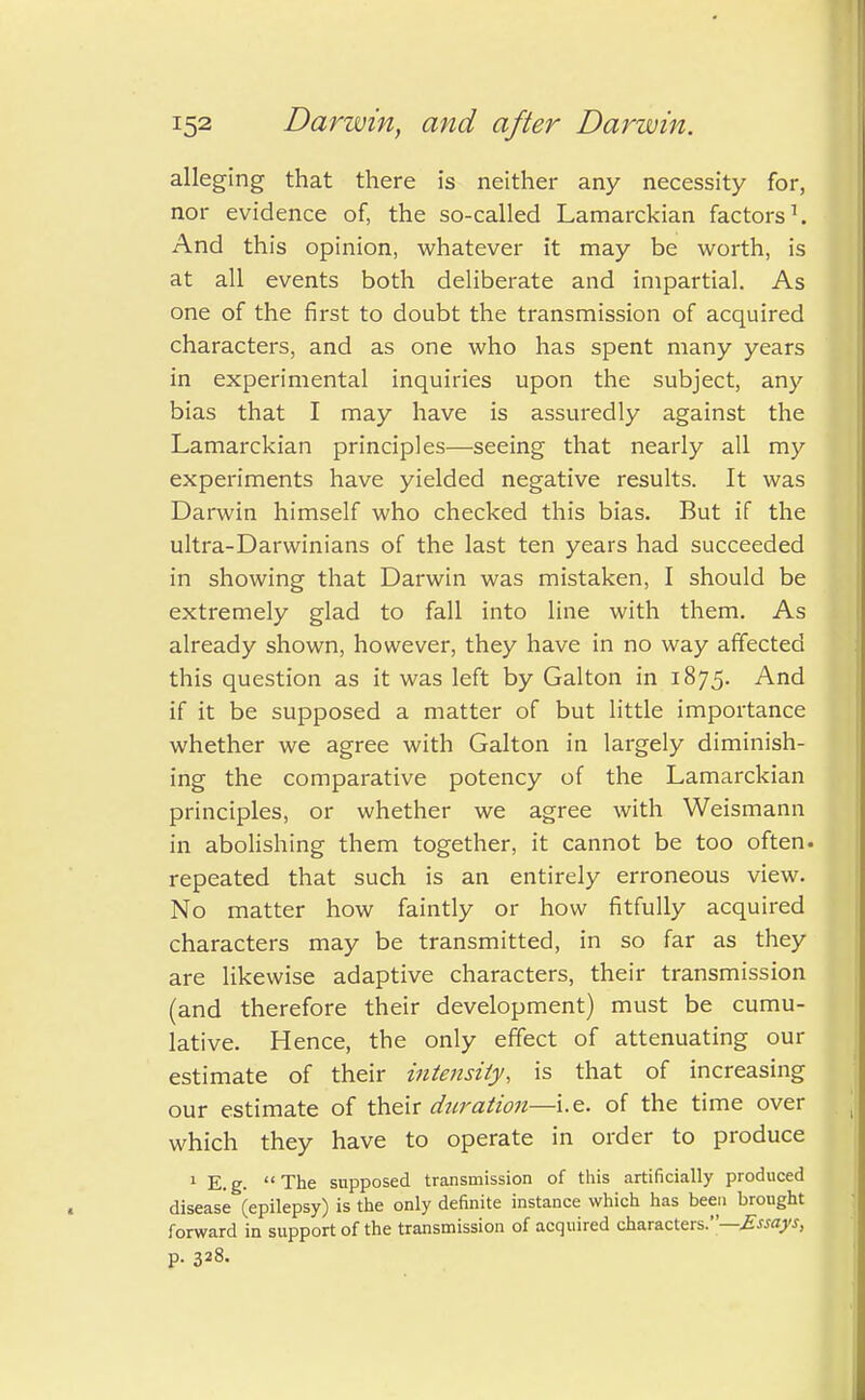 alleging that there is neither any necessity for, nor evidence of, the so-called Lamarckian factors1. And this opinion, whatever it may be worth, is at all events both deliberate and impartial. As one of the first to doubt the transmission of acquired characters, and as one who has spent many years in experimental inquiries upon the subject, any bias that I may have is assuredly against the Lamarckian principles—seeing that nearly all my experiments have yielded negative results. It was Darwin himself who checked this bias. But if the ultra-Darwinians of the last ten years had succeeded in showing that Darwin was mistaken, I should be extremely glad to fall into line with them. As already shown, however, they have in no way affected this question as it was left by Galton in 1875. And if it be supposed a matter of but little importance whether we agree with Galton in largely diminish- ing the comparative potency of the Lamarckian principles, or whether we agree with Weismann in abolishing them together, it cannot be too often, repeated that such is an entirely erroneous view. No matter how faintly or how fitfully acquired characters may be transmitted, in so far as they are likewise adaptive characters, their transmission (and therefore their development) must be cumu- lative. Hence, the only effect of attenuating our estimate of their intensity, is that of increasing our estimate of their duration—i.e. of the time over which they have to operate in order to produce 1 E.g. The supposed transmission of this artificially produced disease (epilepsy) is the only definite instance which has been brought forward in support of the transmission of acquired characters.—Essays, p. 328-