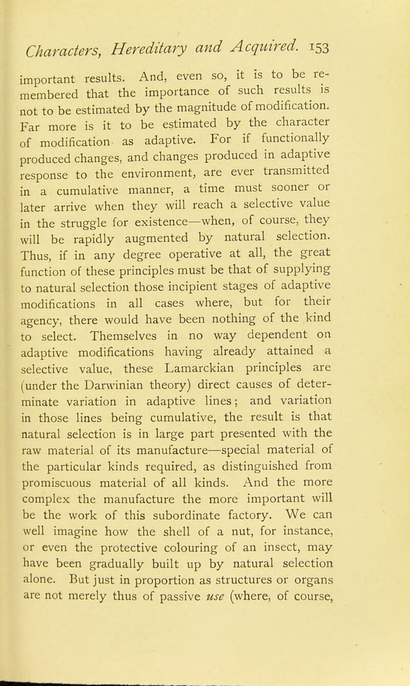 important results. And, even so, it is to be re- membered that the importance of such results is not to be estimated by the magnitude of modification. Far more is it to be estimated by the character of modification as adaptive. For if functionally produced changes, and changes produced in adaptive response to the environment, are ever transmitted in a cumulative manner, a time must sooner or later arrive when they will reach a selective value in the struggle for existence—when, of course, they will be rapidly augmented by natural selection. Thus, if in any degree operative at all, the great function of these principles must be that of supplying to natural selection those incipient stages of adaptive modifications in all cases where, but for their agency, there would have been nothing of the kind to select. Themselves in no way dependent on adaptive modifications having already attained a selective value, these Lamarckian principles are (under the Darwinian theory) direct causes of deter- minate variation in adaptive lines; and variation in those lines being cumulative, the result is that natural selection is in large part presented with the raw material of its manufacture—special material of the particular kinds required, as distinguished from promiscuous material of all kinds. And the more complex the manufacture the more important will be the work of this subordinate factory. We can well imagine how the shell of a nut, for instance, or even the protective colouring of an insect, may have been gradually built up by natural selection alone. But just in proportion as structures or organs are not merely thus of passive use (where, of course,