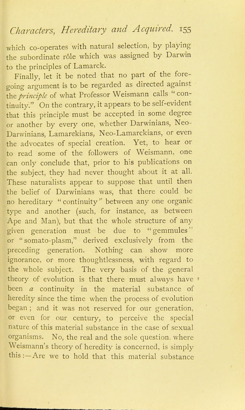 which co-operates with natural selection, by playing the subordinate role which was assigned by Darwin to the principles of Lamarck. Finally, let it be noted that no part of the fore- going argument is to be regarded as directed against the principle of what Professor Weismann calls  con- tinuity. On the contrary, it appears to be self-evident that this principle must be accepted in some degree or another by every one, whether Darwinians, Neo- Darwinians, Lamarckians, Neo-Lamarckians, or even the advocates of special creation. Yet, to hear or to read some of the followers of Weismann, one can only conclude that, prior to his publications on the subject, they had never thought about it at all. These naturalists appear to suppose that until then the belief of Darwinians was, that there could be no hereditary  continuity  between any one organic type and another (such, for instance, as between Ape and Man), but that the whole structure of any given generation must be due to gemmules or  somato-plasm, derived exclusively from the preceding generation. Nothing can show more ignorance, or more thoughtlessness, with regard to the whole subject. The very basis of the general theory of evolution is that there must always have * been a continuity in the material substance of heredity since the time when the process of evolution began ; and it was not reserved for our generation, or even for our century, to perceive the special nature of this material substance in the case of sexual organisms. No, the real and the sole question, where Weismann's theory of heredity is concerned, is simply this: —Are we to hold that this material substance