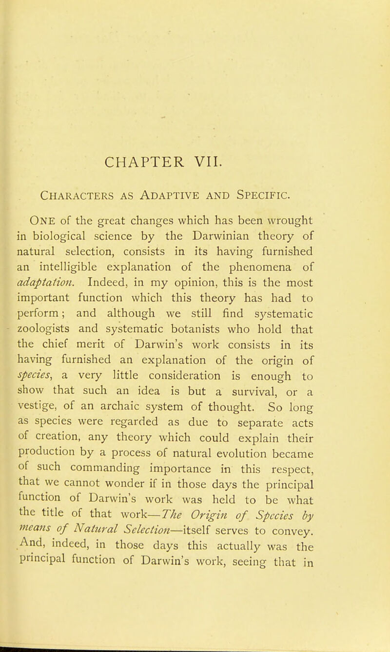 CHAPTER VII. Characters as Adaptive and Specific. One of the great changes which has been wrought in biological science by the Darwinian theory of natural selection, consists in its having furnished an intelligible explanation of the phenomena of adaptation. Indeed, in my opinion, this is the most important function which this theory has had to perform; and although we still find S)'stematic zoologists and systematic botanists who hold that the chief merit of Darwin's work consists in its having furnished an explanation of the origin of species, a very little consideration is enough to show that such an idea is but a survival, or a vestige, of an archaic system of thought. So long as species were regarded as due to separate acts of creation, any theory which could explain their production by a process of natural evolution became of such commanding importance in this respect, that we cannot wonder if in those days the principal function of Darwin's work was held to be what the title of that work— The Origin of Species by means of Natural Selection—itself serves to convey. And, indeed, in those days this actually was the principal function of Darwin's work, seeing that in