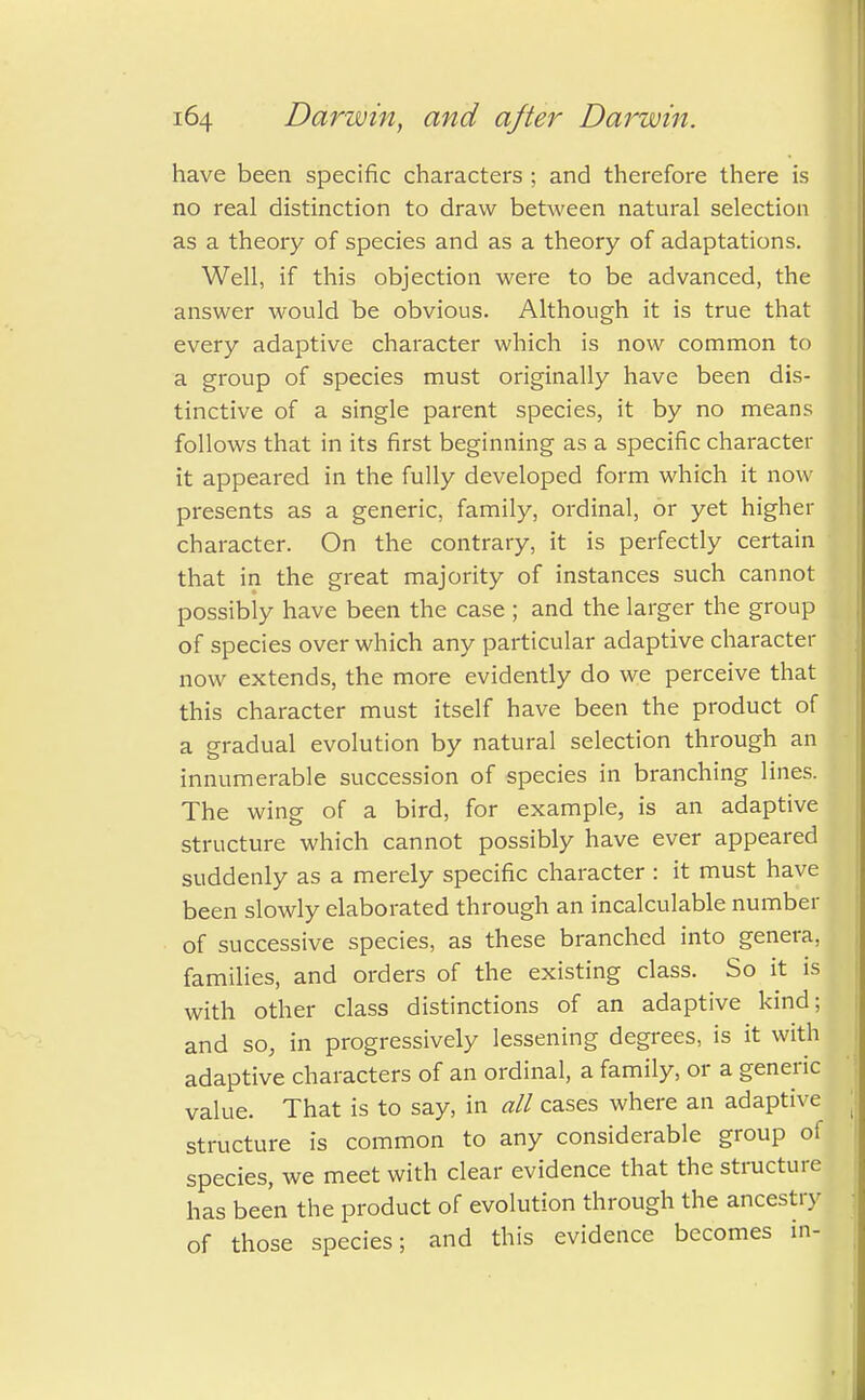 have been specific characters ; and therefore there is no real distinction to draw between natural selection as a theory of species and as a theory of adaptations. Well, if this objection were to be advanced, the answer would be obvious. Although it is true that every adaptive character which is now common to a group of species must originally have been dis- tinctive of a single parent species, it by no means follows that in its first beginning as a specific character it appeared in the fully developed form which it now presents as a generic, family, ordinal, or yet higher character. On the contrary, it is perfectly certain that in the great majority of instances such cannot possibiy have been the case ; and the larger the group of species over which any particular adaptive character now extends, the more evidently do we perceive that this character must itself have been the product of a gradual evolution by natural selection through an innumerable succession of species in branching lines. The wing of a bird, for example, is an adaptive structure which cannot possibly have ever appeared suddenly as a merely specific character : it must have been slowly elaborated through an incalculable number of successive species, as these branched into genera, families, and orders of the existing class. So it is with other class distinctions of an adaptive kind; and so, in progressively lessening degrees, is it with adaptive characters of an ordinal, a family, or a generic value. That is to say, in all cases where an adaptive structure is common to any considerable group of species, we meet with clear evidence that the structure has been the product of evolution through the ancestry of those species; and this evidence becomes in-