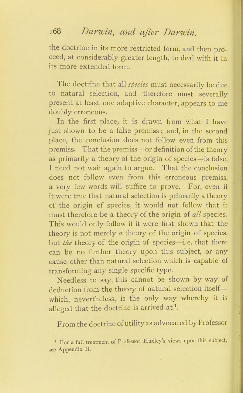 the doctrine in its more restricted form, and then pro- ceed, at considerably greater length, to deal with it in its more extended form. The doctrine that all species must necessarily be due to natural selection, and therefore must severally present at least one adaptive character, appears to me doubly erroneous. In the first place, it is drawn from what I have just shown to be a false premiss ; and, in the second place, the conclusion does not follow even from this premiss. That the premiss—or definition of the theory as primarily a theory of the origin of species—is false, I need not wait again to argue. That the conclusion does not follow even from this erroneous premiss, a very few words will suffice to prove. For, even if it were true that natural selection is primarily a theory of the origin of species, it would not follow that it must therefore be a theory of the origin of all species. This would only follow if it were first shown that the theory is not merely a theory of the origin of species, but the theory of the origin of species—i.e. that there can be no further theory upon this subject, or any cause other than natural selection which is capable of transforming any single specific type. Needless to say, this cannot be shown by way of deduction from the theory of natural selection itself— which, nevertheless, is the only way whereby it is alleged that the doctrine is arrived at \ From the doctrine of utility as advocated by Professor 1 For a full treatment of Professor Huxley's views upon this subject,