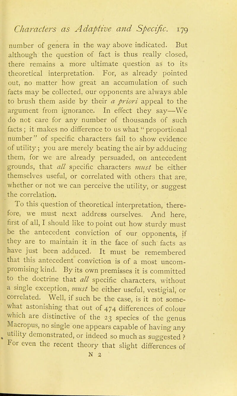 number of genera in the way above indicated. But although the question of fact is thus really closed, there remains a more ultimate question as to its theoretical interpretation. For, as already pointed out, no matter how great an accumulation of such facts may be collected, our opponents are always able to brush them aside by their a priori appeal to the argument from ignorance. In effect they say—We do not care for any number of thousands of such facts ; it makes no difference to us what  proportional number of specific characters fail to show evidence of utility; you are merely beating the air by adducing them, for we are already persuaded, on antecedent grounds, that all specific characters must be either themselves useful, or correlated with others that are, whether or not we can perceive the utility, or suggest the correlation. To this question of theoretical interpretation, there- fore, we must next address ourselves. And here, first of all, I should like to point out how sturdy must be the antecedent conviction of our opponents, if they are to maintain it in the face of such facts as have just been adduced. It must be remembered that this antecedent conviction is of a most uncom- promising kind. By its own premisses it is committed to the doctrine that all specific characters, without a single exception, must be either useful, vestigial, or correlated. Well, if such be the case, is it not some- what astonishing that out of 474 differences of colour which are distinctive of the 23 species of the genus Macropus, no single one appears capable of having any t utility demonstrated, or indeed so much as suggested ? For even the recent theory that slight differences of N 2