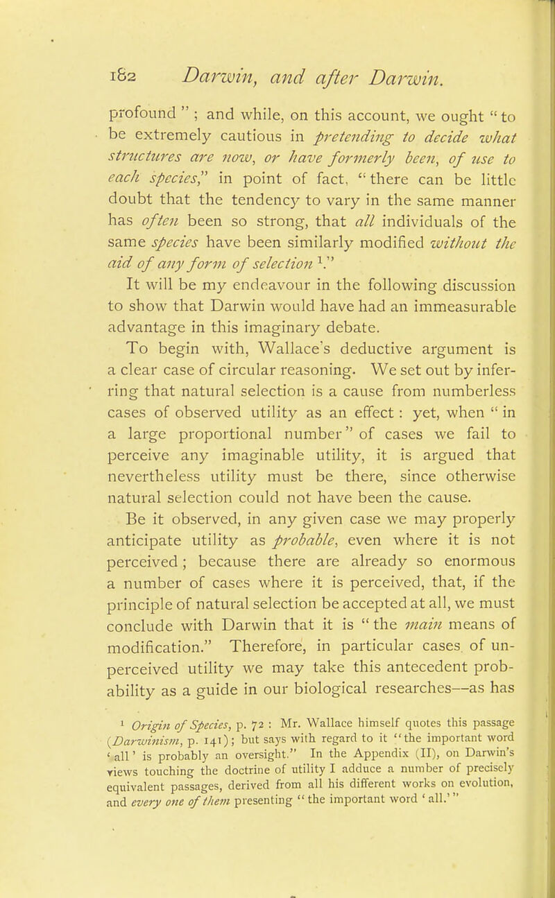 profound  ; and while, on this account, we ought  to be extremely cautious in pretending to decide what structures are now, or have formerly been, of use to each species in point of fact, there can be little doubt that the tendency to vary in the same manner has often been so strong, that all individuals of the same species have been similarly modified without the aid of any form of selection V It will be my endeavour in the following discussion to show that Darwin would have had an immeasurable advantage in this imaginary debate. To begin with, Wallace's deductive argument is a clear case of circular reasoning. We set out by infer- ring that natural selection is a cause from numberless cases of observed utility as an effect: yet, when  in a large proportional number of cases we fail to perceive any imaginable utility, it is argued that nevertheless utility must be there, since otherwise natural selection could not have been the cause. Be it observed, in any given case we may properly anticipate utility as probable, even where it is not perceived; because there are already so enormous a number of cases where it is perceived, that, if the principle of natural selection be accepted at all, we must conclude with Darwin that it is  the main means of modification. Therefore, in particular cases, of un- perceived utility we may take this antecedent prob- ability as a guide in our biological researches—as has 1 Origin of Species, p. 72 : Mr. Wallace himself quotes this passage {Darwinism, p. 141); but says with regard to it the important word 1 all' is probably an oversight. In the Appendix (II), on Darwin's yiews touching the doctrine of utility I adduce a number of precisely equivalent passages, derived from all his different works on evolution, and every one of them presenting  the important word ' all.'