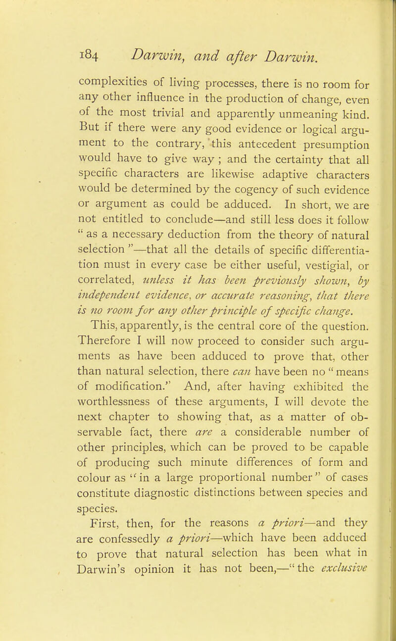 complexities of living processes, there is no room for any other influence in the production of change, even of the most trivial and apparently unmeaning kind. But if there were any good evidence or logical argu- ment to the contrary, this antecedent presumption would have to give way ; and the certainty that all specific characters are likewise adaptive characters would be determined by the cogency of such evidence or argument as could be adduced. In short, we are not entitled to conclude—and still less does it follow  as a necessary deduction from the theory of natural selection —that all the details of specific differentia- tion must in every case be either useful, vestigial, or correlated, unless it has been previously shown, by independent evidence, or accurate reasoning, that there is no room for any other principle of specific change. This, apparently, is the central core of the question. Therefore I will now proceed to consider such argu- ments as have been adduced to prove that, other than natural selection, there can have been no  means of modification. And, after having exhibited the worthlessness of these arguments, I will devote the next chapter to showing that, as a matter of ob- servable fact, there are a considerable number of other principles, which can be proved to be capable of producing such minute differences of form and colour as in a large proportional number of cases constitute diagnostic distinctions between species and species. First, then, for the reasons a priori—and they are confessedly a priori—which have been adduced to prove that natural selection has been what in Darwin's opinion it has not been,—the exclusive